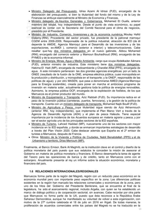 Ministro Delegado del Presupuesto, Idriss Azami Al Idrissi (PJD), encargado de la
elaboración del presupuesto, si bien la titularidad del fondo del mismo y de la Ley de
Finanzas se atribuye esencialmente al Ministro de Economía y Finanzas.
Ministro delegado de Asuntos Generales y Gobernanza, Mohamed El Ouafa, anterior
miembro del Istiqlal, hoy independiente. Desde el punto de vista económico, su papel
esencial es contar con la Secretaría del Comité Nacional para el clima de negocios,
presidido por el Presidente.
Ministro de Industria, Comercio, Inversiones y de la economía numérica, Moulay Hafid
Elalamy (RNI). Procedente del sector privado, fue presidente de la patronal marroquí
CGEM entre 2006-2009. Responsable de la política industrial, atracción de IED (de él
depende la AMDIE, Agencia Marroquí para el Desarrollo de las inversiones y de las
exportaciones, ex-AMDI ), comercio (exterior e interior) y telecomunicaciones. Cabe
resaltar que hay dos ministros delegados en el nuevo gabinete, Abbou Mohamed
(RNI), encargado del comercio exterior y Mamoun Bouhadhoud (RNI), encagardo de las
PYMES y de la economía informal.
Ministro de Energía, Minas, Agua y Medio Ambiente, cargo que ocupa Abdelkader Aâmara
(PJD), anterior ministro de industria. Este ministerio tiene dos ministras delegadas,
Hakima El Haiti (MP), encargada de medioambiente y Charafat Afilal (PPS), encargada de
agua. A este ministerio pertenecen las dos grandes agencias energéticas: por un lado, la
ONEE (resultado de la fusión de la ONE, empresa eléctrica pública, cuasi monopolista en
la producción y distribución, y monopolista en el transporte; y la ONEP, responsable de las
políticas de agua); y por otro MASEN, que pasa a denominarse AMED (Agencia Marroqui
para la Energía sostenible), creada para poner en marcha el ambicioso programa de
inversión en materia solar, actualmente gestiona toda la política de energías renovables.
Asimismo, la empresa pública OCP, encargada de la explotación de fosfatos, de los que
Marruecos es el primer productor del mundo.
Ministro de Equipamiento y Transporte, Aziz Rabbah (PJD). Su importancia radica en el
peso de la inversión pública (carreteras, puertos, ferroviaria), y la gestión de la política de
transporte. Cuenta con un ministro delegado de transporte, Mohamed Najib Boulif (PJD).
Ministro de Agricultura y Pesca, cuya titularidad sigue siendo de Aziz Akhannouch
(anterior RNI, hoy independiente), que implementa el Plan Maroc Vert a través de la
Agencia de Desarrollo Agrícola (ADA) y el plan de pesca Haleutis. Tiene especial
importancia por la incidencia de los Acuerdos europeos en materia agraria y pesca, y por
ser el sector agrícola uno de los principales sectores de la IED española.
Ministro de Turismo, Lahced Haddad (MP), nuevamente uno de los sectores con mayor
incidencia en la IED española, y donde se enmarcan importantes estrategias de desarrollo
a través del Plan Visión 2020. Cabe destacar además que España es el 2º emisor de
turistas a Marruecos, después de Francia.
Otros: Ministro de la Vivienda y Política de Ciudades, Nabil Benabdellah (PPS) y el de
Urbanismo y territorio, Driss Merroum (MP).
Finalmente, el Banco Emisor, Bank Al Maghrib, es la institución clave en el control y diseño de la
política monetaria del país puesto que sus estatutos le conceden la misión de asesorar al
Gobierno en materia de política monetaria y financiera. El Banco desempeña la tarea de agente
del Tesoro para las operaciones de banca y de crédito, tanto en Marruecos como con el
extranjero. Anualmente presenta al rey un informe sobre la situación económica, monetaria y
financiera del país.
1.6 RELACIONES INTERNACIONALES/REGIONALES
Marruecos forma parte de la región del Magreb, región con un reducido peso económico en la
economía mundial pero con importante peso específico en la zona. Las diferencias políticas
existentes en la región han marcado las relaciones comerciales y económicas de la zona, pero
uno de los hitos del Gobierno del Presidente Benkirane, que se encuentra al final de la
legislatura, ha sido el acercamiento regional, incluido Argelia, con quien se ha establecido un
marco de diálogo político y de cooperación sectorial, sin avances. Cabe recordar por otra parte
que Marruecos no forma parte de la UA, puesto que ésta reconoce a la República Árabe
Saharaui Democrática, aunque ha manifestado su voluntad de volver a esta organización, con
motivo de la 27ª cumbre celebrada el 18 de julio en 2016 en Kigali. De todas maneras, la
proliferación de acuerdos comerciales entre los países del Magreb no se ha traducido en la
12
 