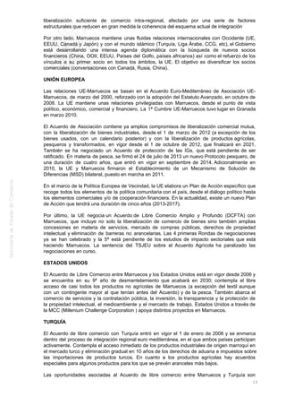 liberalización suficiente de comercio intra-regional, afectado por una serie de factores
estructurales que reducen en gran medida la coherencia del esquema actual de integración
Por otro lado, Marruecos mantiene unas fluidas relaciones internacionales con Occidente (UE,
EEUU, Canadá y Japón) y con el mundo islámico (Turquía, Liga Árabe, CCG, etc), el Gobierno
está desarrollando una intensa agenda diplomática con la búsqueda de nuevos socios
financieros (China, OOII, EEUU, Países del Golfo, países africanos) así como el refuerzo de los
vínculos a su primer socio en todos los ámbitos, la UE. El objetivo es diversificar los socios
comerciales (conversaciones con Canadá, Rusia, China).
UNIÓN EUROPEA
Las relaciones UE-Marruecos se basan en el Acuerdo Euro-Mediterráneo de Asociación UE-
Marruecos, de marzo del 2000, reforzado con la adopción del Estatuto Avanzado, en octubre de
2008. La UE mantiene unas relaciones privilegiadas con Marruecos, desde el punto de vista
político, económico, comercial y financiero. La 1ª Cumbre UE-Marruecos tuvo lugar en Granada
en marzo 2010.
El Acuerdo de Asociación contiene ya amplios compromisos de liberalización comercial mutua,
con la liberalización de bienes industriales, desde el 1 de marzo de 2012 (a excepción de los
bienes usados, con un calendario posterior) y con la liberalización de productos agrícolas,
pesqueros y transformados, en vigor desde el 1 de octubre de 2012, que finalizará en 2021.
También se ha negociado un Acuerdo de protección de las IGs, que está pendiente de ser
ratificado. En materia de pesca, se firmó el 24 de julio de 2013 un nuevo Protocolo pesquero, de
una duración de cuatro años, que entró en vigor en septiembre de 2014. Adicionalmente en
2010, la UE y Marruecos firmaron el Establecimiento de un Mecanismo de Solución de
Diferencias (MSD) bilateral, puesto en marcha en 2011.
En el marco de la Política Europea de Vecindad, la UE elabora un Plan de Acción específico que
recoge todos los elementos de la política comunitaria con el país, desde el diálogo político hasta
los elementos comerciales y/o de cooperación financiera. En la actualidad, existe un nuevo Plan
de Acción que tendrá una duración de cinco años (2013-2017).
Por último, la UE negocia un Acuerdo de Libre Comercio Amplio y Profundo (DCFTA) con
Marruecos, que incluye no solo la liberalización de comercio de bienes sino también amplias
concesiones en materia de servicios, mercado de compras públicas, derechos de propiedad
intelectual y eliminación de barreras no arancelarias. Las 4 primeras Rondas de negociaciones
ya se han celebrado y la 5ª está pendiente de los estudios de impacto sectoriales que está
haciendo Marruecos. La sentencia del TSJEU sobre el Acuerdo Agrícola ha paralizado las
negociaciones en curso.
ESTADOS UNIDOS
El Acuerdo de Libre Comercio entre Marruecos y los Estados Unidos está en vigor desde 2006 y
se encuentra en su 9º año de desmantelamiento que acabará en 2030; contempla el libre
acceso de casi todos los productos no agrícolas de Marruecos (a excepción del textil aunque
con un contingente mayor al que tenían antes del Acuerdo) y de la pesca. También abarca el
comercio de servicios y la contratación pública, la inversión, la transparencia y la protección de
la propiedad intelectual, el medioambiente y el mercado de trabajo. Estados Unidos a través de
la MCC (Millenium Challenge Corporation ) apoya distintos proyectos en Marruecos.
TURQUÍA
El Acuerdo de libre comercio con Turquía entró en vigor el 1 de enero de 2006 y se enmarca
dentro del proceso de integración regional euro mediterránea, en el que ambos países participan
activamente. Contempla el acceso inmediato de los productos industriales de origen marroquí en
el mercado turco y eliminación gradual en 10 años de los derechos de aduana e impuestos sobre
las importaciones de productos turcos. En cuanto a los productos agrícolas hay acuerdos
especiales para algunos productos para los que se prevén aranceles más bajos.
Las oportunidades asociadas al Acuerdo de libre comercio entre Marruecos y Turquía son
13
 