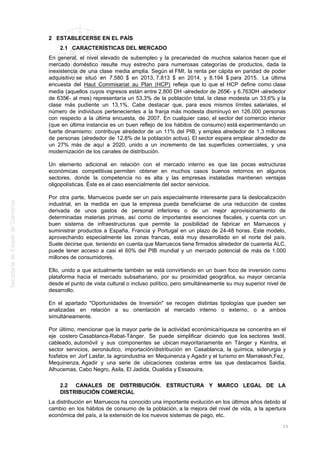 2 ESTABLECERSE EN EL PAÍS
2.1 CARACTERÍSTICAS DEL MERCADO
En general, el nivel elevado de subempleo y la precariedad de muchos salarios hacen que el
mercado doméstico resulte muy estrecho para numerosas categorías de productos, dada la
inexistencia de una clase media amplia. Según el FMI, la renta per cápita en paridad de poder
adquisitivo se situó en 7.580 $ en 2013, 7.813 $ en 2014, y 8.194 $ para 2015. La última
encuesta del Haut Commisariat au Plan (HCP) refleja que lo que el HCP define como clase
media (aquellos cuyos ingresos están entre 2.800 DH -alrededor de 265€- y 6.763DH -alrededor
de 635€- al mes) representaría un 53,3% de la población total, la clase modesta un 33,6% y la
clase más pudiente un 13,1%. Cabe destacar que, para esos mismos límites salariales, el
número de individuos pertenecientes a la franja más modesta disminuyó en 126.000 personas
con respecto a la última encuesta, de 2007. En cualquier caso, el sector del comercio interior
(que en última instancia es un buen reflejo de los hábitos de consumo) está experimentando un
fuerte dinamismo: contribuye alrededor de un 11% del PIB, y emplea alrededor de 1,3 millones
de personas (alrededor de 12,8% de la población activa). El sector espera emplear alrededor de
un 27% más de aquí a 2020, unido a un incremento de las superficies comerciales, y una
modernización de los canales de distribución.
Un elemento adicional en relación con el mercado interno es que las pocas estructuras
económicas competitivas permiten obtener en muchos casos buenos retornos en algunos
sectores, donde la competencia no es alta y las empresas instaladas mantienen ventajas
oligopolísticas. Éste es el caso esencialmente del sector servicios.
Por otra parte, Marruecos puede ser un país especialmente interesante para la deslocalización
industrial, en la medida en que la empresa pueda beneficiarse de una reducción de costes
derivada de unos gastos de personal inferiores o de un mejor aprovisionamiento de
determinadas materias primas, así como de importantes exenciones fiscales, y cuenta con un
buen sistema de infraestructuras que permite la posibilidad de fabricar en Marruecos y
suministrar productos a España, Francia y Portugal en un plazo de 24-48 horas. Este modelo,
aprovechando especialmente las zonas francas, está muy desarrollado en el norte del país.
Suele decirse que, teniendo en cuenta que Marruecos tiene firmados alrededor de cuarenta ALC,
puede tener acceso a casi el 60% del PIB mundial y un mercado potencial de más de 1.000
millones de consumidores.
Ello, unido a que actualmente también se está convirtiendo en un buen foco de inversión como
plataforma hacia el mercado subsahariano, por su proximidad geográfica, su mayor cercanía
desde el punto de vista cultural o incluso político, pero simultáneamente su muy superior nivel de
desarrollo.
En el apartado "Oportunidades de Inversión" se recogen distintas tipologías que pueden ser
analizadas en relación a su orientación al mercado interno o externo, o a ambos
simultáneamente.
Por último, mencionar que la mayor parte de la actividad económica/riqueza se concentra en el
eje costero Casablanca-Rabat-Tánger. Se puede simplificar diciendo que los sectores textil,
cableado, automóvil y sus componentes se ubican mayoritariamente en Tánger y Kenitra, el
sector servicios, aeronáutico, importación/distribución en Casablanca, la química, siderurgia y
fosfatos en Jorf Lasfar, la agroindustria en Mequinenza y Agadir y el turismo en Marrakesh,Fez,
Mequinenza, Agadir y una serie de ubicaciones costeras entre las que destacamos Saidia,
Alhucemas, Cabo Negro, Asila, El Jadida, Oualidia y Essaouira.
2.2 CANALES DE DISTRIBUCIÓN. ESTRUCTURA Y MARCO LEGAL DE LA
DISTRIBUCIÓN COMERCIAL
La distribución en Marruecos ha conocido una importante evolución en los últimos años debido al
cambio en los hábitos de consumo de la población, a la mejora del nivel de vida, a la apertura
económica del país, a la extensión de los nuevos sistemas de pago, etc.
15
 