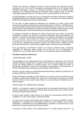 El sector del comercio en Marruecos supone uno de los pilares de la economía del país,
contribuye con un 12,8% del PIB, representa una participación del 2,5% del volumen de las
inversiones extranjeras y ocupa a 1,2 millones de personas, el 13% de la población activa
marroquí. En la distribución comercial en Marruecos están presentes todos los formatos
comerciales, pudiendo estimarse en 720.000 los puntos de venta repartidos en todo el país.
En líneas generales, se puede decir que en la distribución comercial en Marruecos coexiste la
distribución tradicional, que representa alrededor del 60%, con la distribución moderna, alrededor
del 40%, con una tendencia al alza en los últimos años.
Por otra parte, no deben olvidarse las deficiencias aún existentes en el sector, como la mala
estructura de la cadena de distribución, la presencia del comercio “informal”, las falsificaciones,
la venta ambulante, la falta de reconocimiento de los derechos del consumidor, etc. Con el fin de
paliar muchos de estos problemas, el Gobierno marroquí ha lanzado un plan de acción a través
del Plan Rawaj y tiene un plan de desarrollo de los mercados mayoristas de distribución.
La distribución tradicional en Marruecos se realiza a través de los zocos rurales, los mercados
municipales, los bazares, las épiceries y una amplia implantación de la venta ambulante. Las
épiceries, o tiendas de ultramarinos tradicionales, son tiendas de proximidad con una amplia
gama de productos, desde artículos de limpieza e higiene personal, hasta de alimentación.
Su tamaño varía de menos de 70 m2 (la mayoría de ellas) hasta los 300 m2. Algunos productos
como sémolas o legumbres las adquieren a granel y las venden al peso, mientras que otros
productos de alimentación o higiene personal llegan incluso a venderse en dosis individuales.
En lo que respecta a la distribución moderna, son varias las cadenas locales y extranjeras
implantadas en Marruecos, desde principio de los años 90, con un limitado grado de
competencia y en el que faltan algunos formatos, como las grandes superficies especializadas.
Principales cadenas de distribución:
GRUPO MARJANE - ACIMA
El grupo Marjane es el principal operador de la gran distribución en Marruecos, con el 52% del
mercado. Pertenece al grupo SIN y su capital es 100% marroquí, aunque hasta hace unos años
el 50% del capital pertenecía al francés Auchan. Fue la primera cadena que abrió un
hipermercado en Rabat en el año 1991. Actualmente el grupo Marjane - Acima cuenta con un
total de 75 establecimientos repartidos por las principales ciudades del país.
Asimismo, el grupo cuenta con una filial denominada ElectroPlanet, dedicada a la distribución de
aparatos electrónicos y electrodomésticos.
Desde 2015 Marjane ha dejado de vencer alcohol en sus centros, aunque se mantiene la venta
en algunos supermercados ACIMA. Para hacer frente a las tiendas de descuento turcas BIM
lanzó en 2015 una nueva enseña Xpress Market, con cuatro tiendas en Casablanca, que no
parece progresar.
GRUPO LABEL VIE / CARREFOUR / ATACADAO
Label’Vie es el segundo operador de supermercados más importante de Marruecos, 30% del
mercado, gestionado por el grupo de inversión Best Financière. Éste firmó en 2010 una Joint
Venture con el grupo francés Carrefour.
En 2010 compró también la filial marroquí de la cadena de supermercados alemana “Metro,
Cash&Carry”. En 2012, éstos pasaron a llamarse Atacadao.
La mayor parte de estos supermercados están situados en la zona de Casablanca, Rabat y
alrededores. Se caracteriza por comercializar productos de buena calidad y por una buena
presentación y mantenimiento de los establecimientos, superando a la cadena Acima, lo que
repercute en el aumento del precio final de los productos.
A principios de 2016 contaba con 63 establecimientos (47 Carrefour Market (Label Vie), 10
16
 