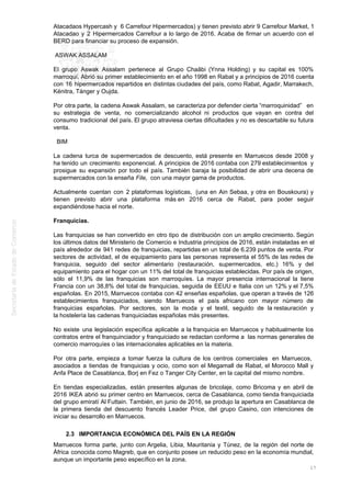 Atacadaos Hypercash y 6 Carrefour Hipermercados) y tienen previsto abrir 9 Carrefour Market, 1
Atacadao y 2 Hipermercados Carrefour a lo largo de 2016. Acaba de firmar un acuerdo con el
BERD para financiar su proceso de expansión.
ASWAK ASSALAM
El grupo Aswak Assalam pertenece al Grupo Chaâbi (Ynna Holding) y su capital es 100%
marroquí. Abrió su primer establecimiento en el año 1998 en Rabat y a principios de 2016 cuenta
con 16 hipermercados repartidos en distintas ciudades del país, como Rabat, Agadir, Marrakech,
Kénitra, Tánger y Oujda.
Por otra parte, la cadena Aswak Assalam, se caracteriza por defender cierta “marroquinidad” en
su estrategia de venta, no comercializando alcohol ni productos que vayan en contra del
consumo tradicional del país. El grupo atraviesa ciertas dificultades y no es descartable su futura
venta.
BIM
La cadena turca de supermercados de descuento, está presente en Marruecos desde 2008 y
ha tenido un crecimiento exponencial. A principios de 2016 contaba con 279 establecimientos y
prosigue su expansión por todo el país. También baraja la posibilidad de abrir una decena de
supermercados con la enseña File, con una mayor gama de productos.
Actualmente cuentan con 2 plataformas logísticas, (una en Ain Sebaa, y otra en Bouskoura) y
tienen previsto abrir una plataforma más en 2016 cerca de Rabat, para poder seguir
expandiéndose hacia el norte.
Franquicias.
Las franquicias se han convertido en otro tipo de distribución con un amplio crecimiento. Según
los últimos datos del Ministerio de Comercio e Industria principios de 2016, están instaladas en el
país alrededor de 941 redes de franquicias, repartidas en un total de 6.239 puntos de venta. Por
sectores de actividad, el de equipamiento para las personas representa el 55% de las redes de
franquicia, seguido del sector alimentario (restauración, supermercados, etc.) 16% y del
equipamiento para el hogar con un 11% del total de franquicias establecidas. Por país de origen,
sólo el 11,9% de las franquicias son marroquíes. La mayor presencia internacional la tiene
Francia con un 38,8% del total de franquicias, seguida de EEUU e Italia con un 12% y el 7,5%
españolas. En 2015, Marruecos contaba con 42 enseñas españolas, que operan a través de 126
establecimientos franquiciados, siendo Marruecos el país africano con mayor número de
franquicias españolas. Por sectores, son la moda y el textil, seguido de la restauración y
la hostelería las cadenas franquiciadas españolas más presentes.
No existe una legislación específica aplicable a la franquicia en Marruecos y habitualmente los
contratos entre el franquinciador y franquiciado se redactan conforme a las normas generales de
comercio marroquíes o las internacionales aplicables en la materia.
Por otra parte, empieza a tomar fuerza la cultura de los centros comerciales en Marruecos,
asociados a tiendas de franquicias y ocio, como son el Megamall de Rabat, el Morocco Mall y
Anfa Place de Casablanca, Borj en Fez o Tanger City Center, en la capital del mismo nombre.
En tiendas especializadas, están presentes algunas de bricolaje, como Bricoma y en abril de
2016 IKEA abrió su primer centro en Marruecos, cerca de Casablanca, como tienda franquiciada
del grupo emiratí Al Futtain. También, en junio de 2016, se produjo la apertura en Casablanca de
la primera tienda del descuento francés Leader Price, del grupo Casino, con intenciones de
iniciar su desarrollo en Marruecos.
2.3 IMPORTANCIA ECONÓMICA DEL PAÍS EN LA REGIÓN
Marruecos forma parte, junto con Argelia, Libia, Mauritania y Túnez, de la región del norte de
África conocida como Magreb, que en conjunto posee un reducido peso en la economía mundial,
aunque un importante peso específico en la zona.
17
 
