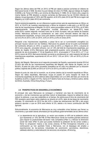 Según los últimos datos del FMI, en 2013, el PIB per cápita a precios corrientes en dólares de
Marruecos fue de 3.160$. Se sitúa muy por debajo de Libia (10.702$), algo por debajo de Argelia
(5.605$) y de Túnez (4.316$) y por encima de Mauritania (1.128$). En el mismo año y según la
misma fuente, el PIB absoluto a precios corrientes de Marruecos fue de 103.824 millones de
dólares, lo que equivale al 7,65% del PIB español, al 22,32% (dato 2012) del PIB de la región del
Magreb y un 4.95% (dato 2012) del continente.
Para la economía española, es con diferencia nuestro primer país de exportaciones en África: en
2013, el 33,41% de nuestras exportaciones a África se dirigieron a este país y un 46,70% del
total de las exportaciones al Magreb. En 2014, estos porcentajes subieron al 35,75% y al 47,98%
respectivamente. Desde una perspectiva mundial, Marruecos es desde 2013 hasta
enero 2016, nuestro segundo mercado fuera de la Unión Europea, solo por detrás de Estados
Unidos. Marruecos aumenta su ponderación en valor como mercado destino del total de
exportaciones españolas, aunque como país destino mantenga la novena posición desde 2013,
con el 2,3% en 2013, 2,4% en 2014, 2,5% en 2015 y 2,6% en enero 2016.
Respecto a las importaciones españolas, a pesar de no ser un suministrador energético (su
principal riqueza natural son los fosfatos), Marruecos ha pasado de ser el cuarto suministrador
del continente africano en 2012, a superar a Libia en 2013, y a Nigeria en 2014, y situarse en
2014 como segundo proveedor africano, con el 1,8% del total de importaciones españolas, por
detrás de Argelia (2,4%). Marruecos está progresando puestos como proveedor de España,
pasando de ser el proveedor nº 16 de España en 2013, al proveedor nº 15 en 2014 y nº 11 en
2015 y enero de 2016. Marruecos también aumenta su ponderación en valor respecto del total de
importaciones españolas, suponiendo el1,4% en 2013, 1,5% en 2014, 1,8% en 2015 y 2,2% en
enero 2016.
Dentro del Magreb, Marruecos es el segundo proveedor de España, suponiendo durante 2014 el
27,04% del total de las importaciones españolas del Magreb, sólo detrás de Argelia, con el
60,42%. El peso de Libia como proveedor energético se ha visto muy afectado por su situación
política, bajando del 22,48% en 2012 al 12,01% en 2013 y al 5,85% en 2014.
Desde el punto de vista de la inversión, es el primer destino de la inversión española en África.
Según los datos españoles, Marruecos ocupa el puesto 57 como receptor de stock de
inversiones españolas de 2012 (últimos datos disponibles) con un 0,36% del total, por encima de
Sudáfrica (0,22%) o Egipto (0,11%). Sería el 5º destino fuera de Europa y América Latina, detrás
de EEUU, Australia, China-Hong Kong y Turquía.
2.4 PERSPECTIVAS DE DESARROLLO ECONÓMICO
El principal reto para Marruecos es conseguir y mantener una tasa de crecimiento de la
economía y de las inversiones que permitan reducir el desempleo, mejorar la calidad de vida y
reducir la pobreza, y que sea sostenible en el tiempo. Se estima que el ritmo de crecimiento del
PIB necesario para lograr estos objetivos se situaría en el 6%, lejos de las tasas de crecimiento
actuales. El crecimiento en 2015 fue del 4,5% y todas las estimaciones del FMI y del propio
gobierno apuntan a que en 2016 será inferior al 2%, debido a la menor contribución del PIB
agrícola.
Estructuralmente, la economía de Marruecos es muy vulnerable a tres factores que frenan su
crecimiento y que están siendo afrontados por las políticas gubernamentales de los últimos años:
La dependencia de la agricultura, un sector que emplea un 40% de la población activa,
que representa un 15% del PIB. El Plan Marruecos Verde ha invertido grandes esfuerzos
para mejorar la productividad del sector más competitivo (Pilar I) y reforzar la dimensión
social del resto (Pilar II) para que pueda mantener la población de las zonas rurales y
frenar la emigración masiva a las zonas urbanas. El Plan Emergencia industrial y su
continuación ya han aportado frutos a Marruecos, con el despegue del empleo y
exportaciones de los sectores industriales de automoción, aeronáutica, electrónica,
cableado eléctrico y externalización de servicios a la empresa, off-shoring.
18
 