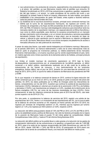 Las subvenciones a los productos de consumo, especialmente a los productos energéticos
y el precio del petróleo, ya que Marruecos importa todo el petróleo que consume. El
Gobierno ha eliminado en 2014 y 2015 las subvenciones a gasolina y gasóleo, respetando
las del gas butano y el azúcar. La caida simultánea de los precios del crudo y sus
derivados ha evitado hasta la fecha el impacto inflacionario de esta medida, que aporta
credibilidad a los presupuestos de gasto del Estado, antes sujetos a factores externos
como los precios internacionales del crudo.
La incidencia de la coyuntura económica europea, principal socio comercial marroquí (se
estima que la suma de las exportaciones marroquíes, los ingresos por turismo, las
remesas de emigrantes y los flujos de IED procedentes de la UE se corresponden con un
40% del PIB). El Gobierno marroquí está desplegando esfuerzos para diversificar tanto los
mercados destino de la exportación marroquí, con especial atención al África francófona y
ruso como la oferta exportable, para disminuir la excesiva concentración en un mercado
de bajo crecimiento como el europeo, y en un número de productos y servicios exportables
demasiado limitado. Este es un esfuerzo a largo plazo, que se acomete sin dejar de
valorar y reforzar la gran aportación que le supone a Marruecos su relación privilegiada
con la UE. De hecho, Marruecos ofrece a sus socios europeos una plataforma de acceso a
mercados africanos con alto potencial de crecimiento.
A pesar de estos tres frenos, que están siendo trabajados por el Gobierno marroquí, Marruecos,
en el periodo 2007-2012, se mantuvo relativamente a salvo de la crisis internacional. Esto se
debió en parte al programa de inversiones públicas, su relativo aislamiento de los mercados
financieros internacionales y a la buena coyuntura que ha venido experimentando el país, tanto
en materia agrícola como minera (aumento de la demanda externa de fosfatos, principal producto
de exportación).
Los límites al modelo marroquí de crecimiento aparecieron en 2012 bajo la forma
de desequilibrios macroeconómicos, por el empeoramiento de los déficits gemelos, el déficit
comercial y el deficit público, esencialmente explicado por el alto coste de la política de
subvenciones de los bienes de consumo, y muy particularmente de los productos
energéticos. Ambos déficit, tras el pico de 2012, entraron en una clara fase de corrección a lo
largo de 2013, 2014 y 2015, lo que le ha valido al Gobierno de Marruecos los parabienes del FMI
y el BM.
En lo que respecta a la balanza comercial de bienes en 2015, continuó la ligera reducción del
déficit comercial que ya se inició en 2013 y en 2014, gracias en parte a evolución del precio del
petróleo. En 2015, los datos publicados por la Office de Changes sobre los intercambios de
bienes, comparándolos con los del 2014, muestran que continuó la subida de las exportaciones
marroquíes (+6,6%), lideradas en volumen por el sector de la automoción (+20,7%) y de fosfatos
y derivados (+15,6%). Las importaciones se redujeron un 5,6%, resultado de la disminución de la
factura energética (-28,1%), así como de las menores necesidades de trigo (-32,6%). Como
consecuencia, la tasa de cobertura comercial de bienes para el 2015 fue del 58,4%, casi siete
puntos superior a la de 2014 (51,7%).
Por otra parte, si consideramos la balanza de servicios del 2015, registró una subida de las
exportaciones del 4,3%, frente a un incremento de las importaciones del 3%, con lo que el saldo
de la balanza de servicios aumenta un 6% respecto al mismo periodo del 2014. En 2015, los
ingresos por remesas de inmigrantes subieron un 3%, mientras que los ingresos por turismo
bajaron un 1,3% y los ingresos por IED subieron un 5,8%, respecto a 2014.
La reducción del déficit presupuestario desde el 7,6% del PIB en 2012, al 4,3% del PIB en 2015,
junto a la estabilidad social y política de Marruecos, han sido los factores principales de la mejora
de la posición de Marruecos hasta el puesto 72 del índice global de competitividad, Global
Competitiveness Index (GCI) y hasta el 75 del informe Doing Business 2016.
La reducción del déficit público se ha podido llevar a cabo gracias a la reducción de los gastos de
compensación (eliminación de las subvenciones a la gasolina y al gasoil) por valor de 1.400 M€
en 2015, pese a la caída de los ingresos excepcionales del Golfo (donaciones por valor de 370
M€ en 2015, desde 1300 M€ o 1,24% del PIB de 2014). El presupuesto de 2016 prevé una
continuación de la senda de consolidación fiscal y una reducción del déficit en medio punto.
19
 