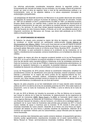 Las reformas estructurales consideradas necesarias abarcan la seguridad jurídica, el
funcionamiento del mercado de trabajo (Ley de sindicatos, Ley de huelga, sistema de protección
social), así como el clima de negocios, tanto a nivel de las administraciones públicas y su
funcionamiento, como en los aspectos relativos a la cultura empresarial (conceptos de
productividad y competitividad).
Las perspectivas de desarrollo económico de Marruecos no se pueden desvincular del contexto
internacional. Es necesario continuar el proceso de apertura y liberación de mercados, iniciado
en 1987 con la adhesión al GATT y posteriormente a la OMC en 1994. Los diferentes acuerdos
firmados desde entonces, con distintas áreas y países han ido gradualmente disminuyendo el
tradicional proteccionismo de este país, que todavía se mantiene elevado en sectores como el
agrícola y los servicios. En esta línea reviste especial importancia la negociación iniciada en
2014 del Acuerdo de Libre Comercio Amplio y Profundo con la UE, que pretende avanzar en la
integración económica de Marruecos con Europa, que ahora está paralizada por la STJEU
relativa al Acuerdo Agrícola.
2.5 OPORTUNIDADES DE NEGOCIO
El Gobierno ha situado como prioridad la mejora del clima de negocios, y en este ámbito
se constituyó un comité nacional con participación público-privada (Comité National de
l'Environnement des Affaires, CNEA). Como punto focal esencial, se trata de mejorar la posición
de Marruecos en el ranking Doing Business del Banco Mundial, en el que a pesar de mejorar su
puntuación global, Marruecos ocupa en el informe anual “Doing Business 2016”, el puesto 75º,
entre 189 países. La peor puntuación la alcanza en la protección de las inversiones, en el
registro y transferencia de la propiedad, comercio transfronterizo y en la facilidad de obtención de
créditos.
Este objetivo de mejora del clima de negocios se plasmó también en la Ley de Presupuestos
para 2013, en la que el Gobierno se proponía actualizar el marco jurídico (a través de reformas
como las del decreto sobre mercados públicos y licitaciones, la ley de sociedades anónimas, la
Carta de Inversiones o la Carta de las PYMEs) y mejorar los procedimientos administrativos, en
particular la regulación hipotecaria y su aplicación, la propiedad intelectual, y el arbitraje como
modalidad de resolución de conflictos entre el Estado y el inversor extranjero.
La Ley de Presupuestos de 2015 preveía reforzar la coordinación institucional, simplificar los
procedimientos (número de identificación único para las empresas, creación empresas a través
internet) y profundizar en la mejora del marco jurídico de los negocios (reforma ley S.A.,
domiciliación empresas, mercados públicos, competencia, regionalización del apoyo a la
inversión, etc). Otras medidas previstas incluían la creación de una comisión de alertas contra los
abusos administrativos o la elaboración de una Guía del Inversor.
Algunos de estos proyectos ya se han materializado como el nuevo decreto sobre mercados
públicos de 2014 o la reforma de la ley de sociedades anónimas de 2016. Otros están todavía en
preparación, como la Carta de Inversiones de las PYMEs o como la reforma de la Carta de
Inversiones.
En julio de 2016 el Ministro de Industria ha anunciado un Plan de Reforma de la Inversión,
que incluye la reforma de la Carta de Inversiones, la reestructuración de los organismos de
promoción de inversiones (AMDI, Maroc Export y la OFEC se fusionarán dando origen a la
nueva Agencia Marroquí de Desarrollo de Inversiones y Exportaciones, AMDIE), la creación de
una Dirección General de Industria y otra de Comercio, y la reforma de la estrategia digital. La
aprobación de la nueva Carta de Inversiones está prevista para principios de 2017 e incluirá
nuevas medidas de apoyo e incentivos para la inversión: IS 0% durante 5 años para las
empresas industriales de nueva creación, desarrollo de al menos una zona franca por región,
concesión del estatuto de zona franca a grandes industrias de exportación, obtención de la
condición de exportador indirecto para los subcontratistas y apoyo reforzado para las regiones
menos favorecidas.
Entre los sectores más interesantes para nuestro comercio destacan: el equipamiento agrícola e
industria auxiliar agroalimentaria; exportaciones vinculadas con el sector automovilístico y la
fábrica Renault en Tánger; semimanufacturas industriales (metálicas, eléctricas, mecánicas);
20
 