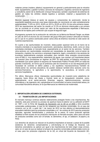 materias primas (madera, plástico); equipamiento en general y particularmente para la industria
textil; equipamiento y gestión turística; servicios de transporte y logística; servicios de ingeniería
y consultoría; sector de la distribución (incluye franquicias); sanidad; exportación de sistemas de
gestión en todos los ámbitos (desde logística a sanidad); material y equipamiento de
construcción.
Mención especial merece el sector de equipos y componentes de automoción, donde la
exportación española acumula unas tasas interanuales de crecimiento en valor verdaderamente
espectaculares: 71,6% en 2012, 45,8% en 2013 y 35,9% en 2014. En los ocho primeros meses
2015 las exportaciones del sector ha crecido un 31,3% en términos interanuales y por primera
vez se convierte en el primer sector por valor de las exportaciones españolas a Marruecos,
delante de los tejidos para confección que ocupan el segundo lugar.
Al progresivo aumento de la producción de vehículos en la fábrica de Renault Tánger, se añade
en julio de 2015 el anuncio de una inversión del grupo PSA para construir vehículos en Kenitra,
por lo que le no parece aventurado prever varios años de dinámico recorrido en este sector de
nuestras exportaciones.
En cuanto a las oportunidades de inversión, éstas pueden aparecer tanto en el marco de la
industria orientada a la exportación (automoción, aeronáutica, electrónica, textil), como en otras
actividades orientadas al mercado local, especialmente en el sector de los servicios. También
otros sectores con oportunidades crecientes por necesidades de desarrollo, como el sector de
transporte y logística, los servicios a empresas (ingeniería, legal y consultoría) o los sectores de
la energía (especialmente energías renovables, pero también otras energías convencionales
cono el GNL) y, muy especialmente, tratamiento de aguas, que cuentan con importantes planes
de inversión para concesiones en régimen de PPP. En este sentido, el Gobierno marroquí ha
manifestado que quiere aplicar el esquema de Partenariado Público Privado (PPP) en todas las
grandes inversiones, de forma que el ambicioso plan de inversiones no se vea bloqueado por la
necesidad de controlar el déficit público y los equilibrios macroeconómicos. También de
interés serían los servicios educativos. Se pueden destacar también otros sectores como los
servicios financieros, la agricultura y la agroindustria, la acuicultura, el turismo y los
servicios hospitalarios.
Por último, Marruecos ofrece interesantes oportunidades de inversión como plataforma de
negocios hacia África del Oeste y Central, tanto en la triangulación industrial, como,
especialmente, en el sector servicios (finanzas, seguros, telecomunicaciones, servicios
informáticos y de ingeniería, etc), apoyándose en la proximidad, la buena conectividad aérea y la
comunidad francófona africana, en la que Marruecos es referencia de modernidad.
3 IMPORTACIÓN (RÉGIMEN DE COMERCIO EXTERIOR)
3.1 TRAMITACIÓN DE LAS IMPORTACIONES
El mercado marroquí continúa estando relativamente protegido frente a las importaciones. No
obstante, este país comenzó su proceso de apertura hacia el exterior con su adhesión al GATT
en 1987 y con la firma del Acuerdo de Asociación con la UE en el 2000 y otros acuerdos
comerciales preferenciales, lo que ha ido rebajando sus barreras comerciales. En el caso del
comercio con la UE, a partir del 1 de marzo de 2012 se hizo efectivo el desmantelamiento
arancelario definitivo para los productos industriales y el 1 de octubre de 2012 para los productos
agrícolas, agrícolas transformados y productos de la pesca. El nuevo protocolo agrícola
establece el libre acceso de los productos marroquíes al mercado europeo, salvo para una serie
de productos sensibles como son el tomate, la clementina, el ajo, el calabacín, el pepino y la
fresa.
Los derechos de aduana se reducen en la práctica importadora al arancel, a pesar de la posible
existencia de derechos compensatorios y anti-dumping en el Código de Aduanas. Los
derechos arancelarios se aplican por igual a las importaciones de todo origen (erga omnes),
salvo en el caso de que se realicen al amparo de acuerdos comerciales preferenciales (como es
el caso para los productos originarios de la UE, en virtud del Acuerdo de Asociación UE-
21
 