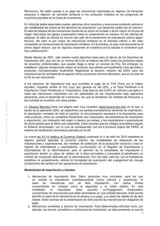Marruecos). No están sujetas a su pago las mercancías importadas en régimen de franquicia
aduanera o régimen de admisión temporal ni los productos incluidos en los programas de
incentivos previstos en la Carta de Inversiones.
En virtud de textos especiales pueden aplicarse otros derechos y exacciones pudiendo asimismo
ser modificadas las cuotas de los derechos de exportación. Los derechos suelen ser ad valorem.
El valor de aduana de las mercancías resulta de su precio al contado y al por mayor en el país de
origen más todos los gastos ocasionados hasta su presentación en aduana. En las oficinas de
aduanas, el valor se calcula en función del valor de la declaración de importación (precio según
factura), del valor al por mayor de mercancías similares en el mercado interior o del valor
comparado de transacciones de importación similares. En la práctica, el caso más frecuente es el
precio según factura, que en algunas ocasiones se cuestiona por la aduana si consideran que
hay subfacturación.
Desde febrero de 2001, sólo existen cuatro derechos base para el cálculo de los Derechos de
Importación (DI), que van de un mínimo del 2,5% al máximo del 40% (salvo los productos objeto
de acuerdos preferenciales, que pueden llegar a tener un arancel de 0%). Sin embargo, se
establecen algunas excepciones según el producto, que afectan principalmente a los agrícolas y
productos manufacturados localmente, llegándose al derecho máximo del 200% para las
importaciones de animales de la especie ovina y productos cárnicos derivados, que en el caso de
la UE se van reduciendo.
A los derechos de importación hay que sumarles el pago de la TVA (Taxe sur la Valeur
Ajoutée), impuesto similar al IVA cuyo tipo general es del 20%, y la Tasa Parafiscal a la
Importación (Taxe Parafiscale à l´Importation). Esta tasa es del 0,25% ad valorem y se aplica a
todas las mercancías importadas con las salvedades de las importaciones bajo regímenes
aduaneros, para el desarrollo de inversiones, las que se beneficien de medidas de franquicia, y
las incluidas en acuerdos con otros países.
La Aduana Marroquí tiene una página web muy completa (www.douane.gov.ma) en la que, a
través de la aplicación ADIL, se especifican por partida arancelaria los derechos de importación,
la descripción completa de todo el capítulo, la documentación necesaria a la importación para
cada producto, cómo se contabiliza fiscalmente esa importación, las estadísticas de importación
y exportación, con indicación del origen o destino por países, y los importadores o exportadores
de dicha partida para el último año disponible. Cabe recordar que los códigos arancelarios siguen
el Sistema Armonizado, con lo cual se corresponden con los 6 primeros dígitos del TARIC, el
sistema de clasificación arancelaria aplicado por la UE.
La nueva ley 91-14 relativa al Comercio Exterior publicada el 4 de abril de 2016 establece el
régimen general aplicable al comercio exterior, las modalidades de realización de las
importaciones y exportaciones, las medidas de protección de la producción nacional y crea un
registro de importadores y exportadores. La inscripción en el Registro de Importadores y
Exportadores de la Administración para el ejercicio de la actividades de importación o
exportación tendrá un plazo de validez de 2 años renovables y concederá al beneficiario un
número de inscripción atribuido por la administración. Por otro lado, esta ley, con la finalidad de
simplificar el procedimiento, elimina la formalidad de suscripción del engagement de change
(compromiso de cambio) en las operaciones de exportación.
Modalidades de importación y trámites
Mercancías de importación libre. Salvo productos muy concretos, para los que1.
se recorta la importación cuantitativamente (como pólvora y explosivos), el
resto de mercancías son de libre importación, con ciertos límites
concernientes en campos como la seguridad y el orden público. En esta
modalidad el importador debe suscribir un Engagement d'importation
(compromiso de importación) que debe domiciliarse en una entidad bancaria. Este escrito
permite el paso de la mercancía por la aduana y su pago, y su plazo de validez es de seis
meses. Están exentas de la presentación de dicho escrito las mercancías sin obligación de
pago.
Mercancías sometidas a licencia de importación. Para determinados artículos como, por2.
ejemplo, los drones, sometidos a una licencia de importación, se debe presentar un escrito
22
 