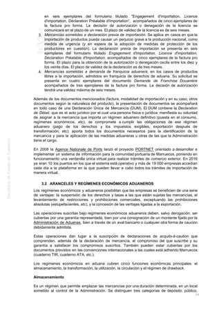 en seis ejemplares del formulario titulado "Engagement d'importation, Licence
d'importation, Déclaration Préalable d'Importation”, acompañados de cinco ejemplares de
la factura pro forma. La decisión de autorización o denegación de la licencia se
comunicará en el plazo de un mes. El plazo de validez de la licencia es de seis meses.
Mercancías sometidas a declaración previa de importación. Se aplica en casos en que la3.
importación de productos pueda causar un perjuicio grave a la producción nacional, como
medida de urgencia (y en espera de la adopción de medidas de protección de los
productores en cuestión). La declaración previa de importación se presenta en seis
ejemplares del formulario titulado Engagement d'importation, Licence d'importation,
Déclaration Préalable d'Importation, acompañados de cinco ejemplares de la factura pro
forma. El plazo para la obtención de la autorización o denegación oscila entre los diez y
los veinte días. El plazo de validez de la declaración es de tres meses.
Mercancías sometidas a demanda de franquicia aduanera, en los casos de productos4.
libres a la importación, admitidos en franquicia de derechos de aduana. Su solicitud se
presenta en cuatro ejemplares del documento Demande de Franchise Douanière
acompañados de tres ejemplares de la factura pro forma. La decisión de autorización
tendrá una validez máxima de seis meses.
Además de los documentos mencionados (factura, modalidad de importación y en su caso, otros
documentos según la naturaleza del producto), la presentación de documentos se acompañará
en todo caso de una Declaración Única de Mercancía (DUM). El DUM contiene la Declaration
de Détail, que es el acto jurídico por el cual una persona física o jurídica: manifiesta su voluntad
de asignar a la mercancía que importa un régimen aduanero definitivo (puesta en el consumo,
regímenes económicos, etc); se compromete a cumplir las obligaciones de ese régimen
aduanero (pago de los derechos y los impuestos exigibles, exportación después de
transformación, etc); aporta todos los documentos necesarios para la identificación de la
mercancía y para la aplicación de las medidas aduaneras u otras de las que la Administración
tiene el cargo.
En 2008 la Agence Nationale de Ports lanzó el proyecto PORTNET orientado a desarrollar e
implementar un sistema de información para la comunidad portuaria de Marruecos, poniendo en
funcionamiento una ventanilla única virtual para realizar trámites de comercio exterior. En 2016
ya eran 10 los puertos en los que el sistema está operativo y más de 19 000 empresas accedían
cada día a la plataforma en la que pueden llevar a cabo todos los trámites de importación de
manera virtual.
3.2 ARANCELES Y REGÍMENES ECONÓMICOS ADUANEROS
Los regímenes económicos y aduaneros posibilitan que las empresas se beneficien de una serie
de ventajas: la suspensión de los derechos y tasas a las que están sujetas las mercancías, el
levantamiento de restricciones y prohibiciones comerciales, exceptuando las prohibiciones
absolutas (estupefacientes, etc), y la concesión de las ventajas ligadas a la exportación.
Las operaciones suscritas bajo regímenes económicos aduaneros deben, salvo derogación, ser
cubiertas por una garantía representada, bien por una consignación de un montante fijado por la
Administración de Aduanas, bien a través de un aval bancario o cualquier otra forma de caución
debidamente admitida.
Estas operaciones dan lugar a la suscripción de declaraciones de acquits-à-caution que
comprenden, además de la declaración de mercancía, el compromiso del que suscribe y su
garantía a satisfacer los compromisos suscritos. También pueden estar cubiertas por los
documentos previstos en las convenciones internacionales a las cuales está adherido Marruecos
(cuaderno TIR, cuaderno ATA, etc.).
Los regímenes económicos en aduana cubren cinco funciones económicas principales: el
almacenamiento, la transformación, la utilización, la circulación y el régimen de drawback.
Almacenamiento
Es un régimen que permite emplazar las mercancías por una duración determinada, en un local
sometido al control de la Administración. Se distinguen tres categorías de depósito: público,
23
 