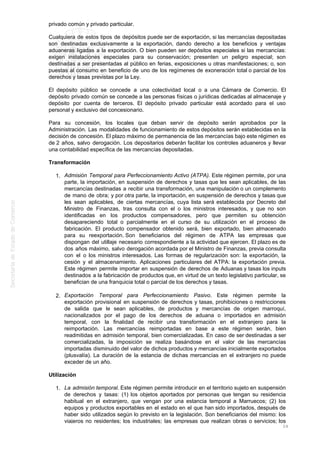 privado común y privado particular.
Cualquiera de estos tipos de depósitos puede ser de exportación, si las mercancías depositadas
son destinadas exclusivamente a la exportación, dando derecho a los beneficios y ventajas
aduaneras ligadas a la exportación. O bien pueden ser depósitos especiales si las mercancías:
exigen instalaciones especiales para su conservación; presenten un peligro especial; son
destinadas a ser presentadas al público en ferias, exposiciones u otras manifestaciones; o, son
puestas al consumo en beneficio de uno de los regímenes de exoneración total o parcial de los
derechos y tasas previstas por la Ley.
El depósito público se concede a una colectividad local o a una Cámara de Comercio. El
depósito privado común se concede a las personas físicas o jurídicas dedicadas al almacenaje y
depósito por cuenta de terceros. El depósito privado particular está acordado para el uso
personal y exclusivo del concesionario.
Para su concesión, los locales que deban servir de depósito serán aprobados por la
Administración. Las modalidades de funcionamiento de estos depósitos serán establecidas en la
decisión de concesión. El plazo máximo de permanencia de las mercancías bajo este régimen es
de 2 años, salvo derogación. Los depositarios deberán facilitar los controles aduaneros y llevar
una contabilidad específica de las mercancías depositadas.
Transformación
Admisión Temporal para Perfeccionamiento Activo (ATPA). Este régimen permite, por una1.
parte, la importación, en suspensión de derechos y tasas que les sean aplicables, de las
mercancías destinadas a recibir una transformación, una manipulación o un complemento
de mano de obra; y por otra parte, la importación, en suspensión de derechos y tasas que
les sean aplicables, de ciertas mercancías, cuya lista será establecida por Decreto del
Ministro de Finanzas, tras consulta con el o los ministros interesados, y que no son
identificadas en los productos compensadores, pero que permiten su obtención
desapareciendo total o parcialmente en el curso de su utilización en el proceso de
fabricación. El producto compensador obtenido será, bien exportado, bien almacenado
para su reexportación. Son beneficiarios del régimen de ATPA las empresas que
dispongan del utillaje necesario correspondiente a la actividad que ejercen. El plazo es de
dos años máximo, salvo derogación acordada por el Ministro de Finanzas, previa consulta
con el o los ministros interesados. Las formas de regularización son: la exportación, la
cesión y el almacenamiento. Aplicaciones particulares del ATPA: la exportación previa.
Este régimen permite importar en suspensión de derechos de Aduanas y tasas los inputs
destinados a la fabricación de productos que, en virtud de un texto legislativo particular, se
benefician de una franquicia total o parcial de los derechos y tasas.
Exportación Temporal para Perfeccionamiento Pasivo. Este régimen permite la2.
exportación provisional en suspensión de derechos y tasas, prohibiciones o restricciones
de salida que le sean aplicables, de productos y mercancías de origen marroquí,
nacionalizados por el pago de los derechos de aduana o importados en admisión
temporal, con la finalidad de recibir una transformación en el extranjero para la
reimportación. Las mercancías reimportadas en base a este régimen serán, bien
readmitidas en admisión temporal, bien comercializadas. En caso de ser destinadas a ser
comercializadas, la imposición se realiza basándose en el valor de las mercancías
importadas disminuido del valor de dichos productos y mercancías inicialmente exportados
(plusvalía). La duración de la estancia de dichas mercancías en el extranjero no puede
exceder de un año.
Utilización
La admisión temporal. Este régimen permite introducir en el territorio sujeto en suspensión1.
de derechos y tasas: (1) los objetos aportados por personas que tengan su residencia
habitual en el extranjero, que vengan por una estancia temporal a Marruecos; (2) los
equipos y productos exportables en el estado en el que han sido importados, después de
haber sido utilizados según lo previsto en la legislación. Son beneficiarios del mismo: los
viajeros no residentes; los industriales; las empresas que realizan obras o servicios; los
24
 