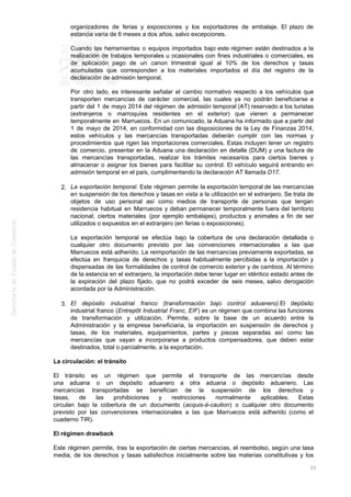 organizadores de ferias y exposiciones y los exportadores de embalaje. El plazo de
estancia varía de 6 meses a dos años, salvo excepciones.
Cuando las herramientas o equipos importados bajo este régimen están destinados a la
realización de trabajos temporales u ocasionales con fines industriales o comerciales, es
de aplicación pago de un canon trimestral igual al 10% de los derechos y tasas
acumuladas que corresponden a los materiales importados el día del registro de la
declaración de admisión temporal.
Por otro lado, es interesante señalar el cambio normativo respecto a los vehículos que
transporten mercancías de carácter comercial, las cuales ya no podrán beneficiarse a
partir del 1 de mayo 2014 del régimen de admisión temporal (AT) reservado a los turistas
(extranjeros o marroquíes residentes en el exterior) que vienen a permanecer
temporalmente en Marruecos. En un comunicado, la Aduana ha informado que a partir del
1 de mayo de 2014, en conformidad con las disposiciones de la Ley de Finanzas 2014,
estos vehículos y las mercancías transportadas deberán cumplir con las normas y
procedimientos que rigen las importaciones comerciales. Estas incluyen tener un registro
de comercio, presentar en la Aduana una declaración en detalle (DUM) y una factura de
las mercancías transportadas, realizar los trámites necesarios para ciertos bienes y
almacenar o asignar los bienes para facilitar su control. El vehículo seguirá entrando en
admisión temporal en el país, cumplimentando la declaración AT llamada D17.
La exportación temporal. Este régimen permite la exportación temporal de las mercancías2.
en suspensión de los derechos y tasas en vista a la utilización en el extranjero. Se trata de
objetos de uso personal así como medios de transporte de personas que tengan
residencia habitual en Marruecos y deban permanecer temporalmente fuera del territorio
nacional; ciertos materiales (por ejemplo embalajes), productos y animales a fin de ser
utilizados o expuestos en el extranjero (en ferias o exposiciones).
La exportación temporal se efectúa bajo la cobertura de una declaración detallada o
cualquier otro documento previsto por las convenciones internacionales a las que
Marruecos está adherido. La reimportación de las mercancías previamente exportadas, se
efectúa en franquicia de derechos y tasas habitualmente percibidas a la importación y
dispensadas de las formalidades de control de comercio exterior y de cambios. Al término
de la estancia en el extranjero, la importación debe tener lugar en idéntico estado antes de
la expiración del plazo fijado, que no podrá exceder de seis meses, salvo derogación
acordada por la Administración.
El depósito industrial franco (transformación bajo control aduanero).El depósito3.
industrial franco (Entrepôt Industrial Franc, EIF) es un régimen que combina las funciones
de transformación y utilización. Permite, sobre la base de un acuerdo entre la
Administración y la empresa beneficiaria, la importación en suspensión de derechos y
tasas, de los materiales, equipamientos, partes y piezas separadas así como las
mercancías que vayan a incorporarse a productos compensadores, que deben estar
destinados, total o parcialmente, a la exportación.
La circulación: el tránsito
El tránsito es un régimen que permite el transporte de las mercancías desde
una aduana o un depósito aduanero a otra aduana o depósito aduanero. Las
mercancías transportadas se benefician de la suspensión de los derechos y
tasas, de las prohibiciones y restricciones normalmente aplicables. Estas
circulan bajo la cobertura de un documento (acquis-à-caution) o cualquier otro documento
previsto por las convenciones internacionales a las que Marruecos está adherido (como el
cuaderno TIR).
El régimen drawback
Este régimen permite, tras la exportación de ciertas mercancías, el reembolso, según una tasa
media, de los derechos y tasas satisfechos inicialmente sobre las materias constitutivas y los
25
 