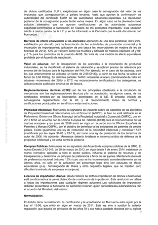 de dichos certificados EUR1, exigiéndose en algún caso la consignación del valor de los
impuestos que corresponderían a países terceros, hasta que aporten la confirmación de
autenticidad del certificado EUR1 de las autoridades aduaneras españolas. La devolución
posterior de la consignación puede tardar varios meses. En algún caso se ha planteado como
solución alternativa que se aporten certificaciones de las autoridades aduaneras
españolas confirmando la fabricación en España de los productos importados. Esta situación
afecta a varios países de la UE y se ha informado a la Comisión que la está discutiendo con
Marruecos.
Barreras de efecto equivalente a los aranceles: aplicación de una tasa parafiscal, del 0,25%,
establecida por decreto para la financiación de las actividades de promoción comercial y la
inspección de importaciones; aplicación de una tasa a las importaciones de madera (la ley de
finanzas de 2012), 12% ad valorem sobre los muebles y artículos de madera (capítulos 44 y 94)
y 6 % para los productos de la posición 44.08. Se trata de una medida de efecto equivalente
prohibida por el Acuerdo de Asociación.
Valor en aduanas: con la desaparición de los aranceles a la importación de productos
industriales, se ha modificado el sistema de valoración y se aplican precios de referencia por
encima del de factura para la liquidación del IVA. Por ejemplo, en el caso de los azulejos, para
los que anteriormente se aplicaba un factor de 2,99 DH/Kg, a partir de esa fecha, se aplica un
factor de 3,50 DH/Kg. En distintas partidas TARIC vinculadas al acero (combinación de valor en
aduanas -incremento del 20%- y OTC -no reconocimiento certificados) o los detergentes, se
aplican precios suelos por encima del de factura.
Reglamentaciones técnicas (OTC): uno de los principales obstáculos a la circulación de
mercancías son las reglamentaciones técnicas y la no aceptación, en algunos casos, de los
certificados emitidos por los laboratorios acreditados en la UE. El proceso iniciado de
convergencia reglamentaria con la UE y el reconocimiento mutuo de normas y
certificaciones podrá paliar en en el futuro estas restricciones.
Propiedad intelectual: Marruecos es signatario del Acuerdo sobre los Aspectos de los Derechos
de Propiedad Intelectual relacionados con el Comercio (ADPIC), si bien no está ratificado en el
Parlamento. Existe una Oficina Marroquí de la Propiedad Industrial y Comercial (OMPIC), que en
2015 firmó un acuerdo con la Oficina Europea de Patentes (OEB) para el reconocimiento de las
marcas europeas y en junio de 2016 entró en vigor un acuerdo con la Oficina Española de
Patentes y Marcas (OEPM), con el objetivo de beneficiar a los solicitantes de patentes de ambos
países. Existe igualmente una ley de protección de la propiedad intelectual y comercial 17-97
(modificada por las leyes 31-05 y 23-13), así como una ley de protección de los derechos de
autor de 2006. No obstante, Marruecos debería fortalecer el sistema jurídico de defensa de la
propiedad intelectual y de lucha contra la piratería.
Compras Públicas: Marruecos no es signatario del Acuerdo de compras públicas de la OMC. El
nuevo Decreto 2-12-349, de 20 de marzo de 2013, en vigor desde 1 de enero 2014, establece un
marco normativo aplicable a todo el sector público, refuerza el sistema de recursos y de
transparencia y determina un principio de preferencia a favor de las pymes. Mantiene la cláusula
de preferencia nacional (máximo 15%) cuyo uso se ha incrementado considerablemente en los
últimos años, no sólo en la aplicación del porcentaje legal sino con cláusulas de efecto
equivalente (p.ej.: homologación de títulos y otros requisitos legales, que no impiden pero
dificultan la entrada de empresas extranjeras).
Licencia de importación drones: desde febrero de 2015 la importación de drones a Marruecos
está condicionada a la previa obtención de una licencia de importación. Esta restricción se refiere
a todas las importaciones bajo cualquier régimen aduanero. Las solicitudes de importación
deberán presentarse al Ministerio de Comercio Exterior, quien concederá las autorizaciones con
el acuerdo del Ministerio del Interior:
Normalización.
El ámbito de la normalización, la certificación y la acreditación en Marruecos está regido por la
Ley nº 12-06, que entró en vigor en marzo de 2011. Esta ley vino a sustituir la anterior
regulación, que databa de principios de los años 70 y que había quedado obsoleta por su rigidez
27
 