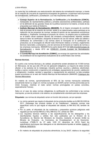 y poca eficacia.
La nueva ley ha conllevado una restructuración del sistema de normalización marroquí, a través
de la creación de una serie de organismos encargados de gestionar y supervisar todo el proceso
de normalización, certificación y acreditación. Los más importantes entre ellos son:
Consejo Superior de la Normalización, la Certificación y la Acreditación (CSNCA).
Compuesto de representantes públicos y privados (asociaciones profesionales), participa
en la definición de las grandes líneas de la política nacional en la materia, a través de las
propuestas que realiza al Gobierno.
Instituto Marroquí de Normalización (IMANOR). Es el órgano encargado de coordinar
todo el proceso de la creación de normas: asiste (y en determinados casos participa) en la
redacción de los proyectos de normas; sondea la opinión de los operadores económicos
afectados y, finalmente, homologa el proyecto de norma y la prepara para su publicación
en el boletín oficial mediante decreto del ministerio correspondiente. Además, también
ejerce la labor de certificador, otorgando el derecho de uso de marcas, sellos de calidad o
certificados de conformidad a las normas (tiene el monopolio en la certificación de
productos); es el encargado de difundir toda información relativa a normas y reglamentos
técnicos nacionales y extranjeros; y de dar servicios de formación en materia de normas a
las empresas marroquíes. IMANOR forma parte desde 2010 del CEN (Comité Europeo de
Normalización) y desde 2012 del CENELEC (Comité Europeo de Normalización
Electrotécnica).
El Comité Marroquí de Acreditación (COMAC), se encarga de supervisar las actividades
de acreditación de los organismos evaluadores de la conformidad a las normas.
Normas técnicas.
En cuanto a las normas técnicas y de calidad, actualmente existen alrededor de 10 500 normas
en Marruecos, de las que sólo 275 son de aplicación obligatoria. La mayoría de estas normas
afectan a los sectores de la metalurgia; industria química; cauchos y plásticos; electricidad;
textiles y cueros; construcción e ingeniería civil; embalajes; equipamiento de cocción, calefacción
y refrigeración; muebles; sanidad y seguridad, y equipamiento de automóvil. La lista completa
puede encontrarse en la web del Instituto Marroquí de Normalización (IMANOR): Catalogue des
Normes Marocaines.
En materia de normas, aproximadamente el 95% de las normas marroquíes existentes
actualmente tienen su origen en normas europeas (un 50-60% serían normas promovidas por la
Unión Europea, mientras el resto serían normas promulgadas en países concretos,
especialmente Francia).
Salvo en el caso de estas normas obligatorias, la certificación de conformidad a las normas
marroquíes, ya sea de producto o de sistema, es completamente voluntaria para las empresas.
Etiquetado. Las normas de etiquetado varían en función del producto, así por ejemplo:
La norma general que regula el etiquetado de los productos textiles es la NM 09.0.000 de
2011, Etiquetage des produits textiles et de l’habillement , habiendo normas más
específicas como la que regula el etiquetado del calzado, la NM 09.5.100, también de
2011.
Por su parte, el etiquetado de las sustancias y preparados químicos peligrosos está
regulado por las normas NM 03.2.100 y NM 03.2.101, ambas de 1997.
Los requisitos técnicos relativos a las especificaciones de los detergentes y los
desinfectantes líquidos y sólidos han sido publicados por la Division de la
Surveillance du Marché del Ministerio de Industria, mediante el decreto Arrêté du
Ministre de l’Industrie, du Commerce, de l’Investissement et de l’économie
numérique nº3486-13 du 27 safar 1435 (31 décembre de 2013) fixant les
spécifications techniques des détergents et de désinfectants liquides et solides, boletín nº
6336 de 19/02/2015.
En materia de etiquetado de productos alimenticios, la Ley 28-07, relativa a la seguridad
28
 
