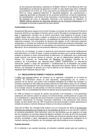 de los productos alimentarios, publicada en el Boletín Oficial el 18 de Marzo de 2010, fue
desarrollada por el Decreto de aplicación 2-12-389, en vigor desde mayo 2014, modificada
por el Decreto nº2-15-218, de 19 de mayo 2015 y por el Decreto nº3871-15 de noviembre
2015. La nueva legislación determina el etiquetado obligatorio, las prescripciones y
exigencias generales de etiquetado de los productos alimenticios, la lista de ingredientes,
las características y las formas de las menciones e inscripciones que deberán figurar en
las etiquetas, así como el etiquetado nutricional y las condiciones de utilización. La
ONSSA (Oficina Nacional de Seguridad Sanitaria de los Productos Alimentarios) es la
encargada de controlar la aplicación de dicho decreto.
Conformidad a la norma.
Actualmente Marruecos negocia con la Unión Europea un Acuerdo de Libre Comercio Profundo y
Avanzado (ALECA en sus siglas en francés), para lo cual la UE exige la convergencia del cuerpo
legal y reglamentario marroquí con el acervo comunitario. Esta exigencia ha llevado al país
magrebí desde hace unos años a realizar un esfuerzo en la trasposición de multitud de textos
legales y normas al cuerpo legal marroquí, y la adaptación de otras para su convergencia con las
exigencias europeas. Con el propósito de alcanzar este objetivo, la UE y Marruecos negocian
actualmente un Acuerdo de Evaluación de Conformidad (ACAA) de productos industriales, que
permita eliminar barreras técnicas o no arancelarias a la importación de productos industriales en
Marruecos. Se ha comenzado por los productos eléctricos y los juguetes.
A día de hoy, sin embargo, no existe un sistema de reconocimiento mutuo de las certificaciones
entre Marruecos y la Unión Europea, o países concretos europeos, por lo que las certificaciones
emitidas en España no tienen reconocimiento en Marruecos. La certificación de la conformidad
puede suponer una barrera técnica al comercio, ya que es relativamente habitual que, en
aduana, los Servicios de Conformidad del Ministerio de Industria (Direction de la
qualité et de la Surveillance des Marchés) exijan análisis suplementarios en laboratorios
marroquíes (gastos a cargo del importador) o modificaciones en el etiquetado que pueden
bloquear temporalmente el envío. Sin embargo, Marruecos tiene derecho aplicar su normativa
técnica y de etiquetado en general, por lo que la defensa de los intereses de los exportadores
españoles debe realizarse caso por caso.
3.4 REGULACIÓN DE COBROS Y PAGOS AL EXTERIOR
La Office des Changes (Oficina de Cambios) es el organismo competente en el control de
cambios. Su intervención directa se está reduciendo, sustituyéndose por un control a
posteriori de los bancos, que actúan como entidades delegadas de la Office des Changes. La
normativa cambiaria ha sido objeto de grandes reformas en estos últimos años a fin de contribuir
al programa de liberalización económica emprendido con vistas a alcanzar la libre convertibilidad
de la moneda nacional. En este sentido, el control de cambios se ha suavizado progresivamente
y, desde 1993, la convertibilidad del dírham es efectiva para las operaciones corrientes.
En 1996 se instituyó un mercado de cambio que permitía a las empresas o a los operadores
autónomos del comercio exterior la compra o la venta de divisas, constituyendo así un paso más
en la liberalización y desarrollo del sector financiero involucrándole de este modo con el sistema
financiero internacional. El mercado, reservado inicialmente a las operaciones entre bancos
locales, se abrió desde enero de 1997 al autorizar a los bancos locales a realizar operaciones al
contado de compra y venta de divisas por divisas con los bancos extranjeros.
Cada año la Office des Changes suele publicar una una instrucción (la última es la Instruction
Générale des Opérations de Change de 31 de diciembre de 2013) en la que refunde y organiza
la normativa preexistente. Esta instrucción, junto con las directivas que van saliendo a lo largo
del año constituyen la normativa básica del régimen cambiario. En enero de 2015 fue anunciada
una gran reforma normativa del régimen de cambios que incluiría la supresión de las cuentas en
dírhams convertibles a plazo, liberalización progresiva de las importaciones, facilitación de la
inversión marroquí en el exterior, etc. Sin embargo, esta reforma todavía no se ha aprobado.
Cuentas bancarias
En lo referente a las cuentas bancarias, el extranjero residente puede optar por cuentas en
29
 