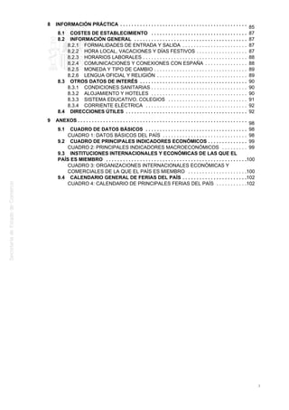8 INFORMACIÓN PRÁCTICA .............................................
85
8.1 COSTES DE ESTABLECIMIENTO .................................. 87
8.2 INFORMACIÓN GENERAL ........................................ 87
8.2.1 FORMALIDADES DE ENTRADA Y SALIDA ....................... 87
8.2.2 HORA LOCAL, VACACIONES Y DÍAS FESTIVOS .................. 87
8.2.3 HORARIOS LABORALES ..................................... 88
8.2.4 COMUNICACIONES Y CONEXIONES CON ESPAÑA ............... 88
8.2.5 MONEDA Y TIPO DE CAMBIO ................................. 89
8.2.6 LENGUA OFICIAL Y RELIGIÓN ................................ 89
8.3 OTROS DATOS DE INTERÉS ...................................... 90
8.3.1 CONDICIONES SANITARIAS .................................. 90
8.3.2 ALOJAMIENTO Y HOTELES .................................. 90
8.3.3 SISTEMA EDUCATIVO. COLEGIOS ............................ 91
8.3.4 CORRIENTE ELÉCTRICA .................................... 92
8.4 DIRECCIONES ÚTILES ........................................... 92
9 ANEXOS ............................................................
98
9.1 CUADRO DE DATOS BÁSICOS .................................... 98
CUADRO 1: DATOS BÁSICOS DEL PAÍS .............................. 98
9.2 CUADRO DE PRINCIPALES INDICADORES ECONÓMICOS .............. 99
CUADRO 2: PRINCIPALES INDICADORES MACROECONÓMICOS ......... 99
9.3 INSTITUCIONES INTERNACIONALES Y ECONÓMICAS DE LAS QUE EL
PAÍS ES MIEMBRO .................................................. 100
CUADRO 3: ORGANIZACIONES INTERNACIONALES ECONÓMICAS Y
COMERCIALES DE LA QUE EL PAÍS ES MIEMBRO ..................... 100
9.4 CALENDARIO GENERAL DE FERIAS DEL PAÍS ....................... 102
CUADRO 4: CALENDARIO DE PRINCIPALES FERIAS DEL PAÍS ........... 102
3
 