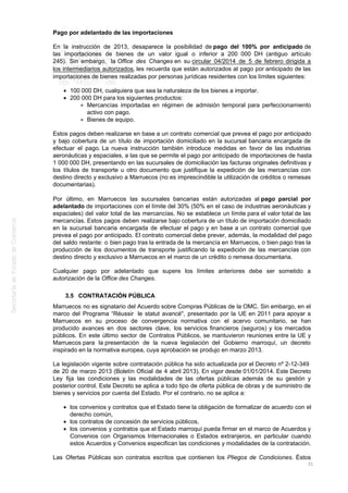 Pago por adelantado de las importaciones
En la instrucción de 2013, desaparece la posibilidad de pago del 100% por anticipado de
las importaciones de bienes de un valor igual o inferior a 200 000 DH (antiguo artículo
245). Sin embargo, la Office des Changes en su circular 04/2014 de 5 de febrero dirigida a
los intermediarios autorizados, les recuerda que están autorizados al pago por anticipado de las
importaciones de bienes realizadas por personas jurídicas residentes con los límites siguientes:
100 000 DH, cualquiera que sea la naturaleza de los bienes a importar.
200 000 DH para los siguientes productos:
Mercancías importadas en régimen de admisión temporal para perfeccionamiento
activo con pago.
Bienes de equipo.
Estos pagos deben realizarse en base a un contrato comercial que prevea el pago por anticipado
y bajo cobertura de un título de importación domiciliado en la sucursal bancaria encargada de
efectuar el pago. La nueva instrucción también introduce medidas en favor de las industrias
aeronáuticas y espaciales, a las que se permite el pago por anticipado de importaciones de hasta
1 000 000 DH, presentando en las sucursales de domiciliación las facturas originales definitivas y
los títulos de transporte u otro documento que justifique la expedición de las mercancías con
destino directo y exclusivo a Marruecos (no es imprescindible la utilización de créditos o remesas
documentarias).
Por último, en Marruecos las sucursales bancarias están autorizadas al pago parcial por
adelantado de importaciones con el límite del 30% (50% en el caso de industrias aeronáuticas y
espaciales) del valor total de las mercancías. No se establece un límite para el valor total de las
mercancías. Estos pagos deben realizarse bajo cobertura de un título de importación domiciliado
en la sucursal bancaria encargada de efectuar el pago y en base a un contrato comercial que
prevea el pago por anticipado. El contrato comercial debe prever, además, la modalidad del pago
del saldo restante: o bien pago tras la entrada de la mercancía en Marruecos, o bien pago tras la
producción de los documentos de transporte justificando la expedición de las mercancías con
destino directo y exclusivo a Marruecos en el marco de un crédito o remesa documentaria.
Cualquier pago por adelantado que supere los límites anteriores debe ser sometido a
autorización de la Office des Changes.
3.5 CONTRATACIÓN PÚBLICA
Marruecos no es signatario del Acuerdo sobre Compras Públicas de la OMC. Sin embargo, en el
marco del Programa “Réussir le statut avancé", presentado por la UE en 2011 para apoyar a
Marruecos en su proceso de convergencia normativa con el acervo comunitario, se han
producido avances en dos sectores clave, los servicios financieros (seguros) y los mercados
públicos. En este último sector de Contratos Públicos, se mantuvieron reuniones entre la UE y
Marruecos para la presentación de la nueva legislación del Gobierno marroquí, un decreto
inspirado en la normativa europea, cuya aprobación se produjo en marzo 2013.
La legislación vigente sobre contratación pública ha sido actualizada por el Decreto nº 2-12-349
de 20 de marzo 2013 (Boletín Oficial de 4 abril 2013). En vigor desde 01/01/2014. Este Decreto
Ley fija las condiciones y las modalidades de las ofertas públicas además de su gestión y
posterior control. Este Decreto se aplica a todo tipo de oferta pública de obras y de suministro de
bienes y servicios por cuenta del Estado. Por el contrario, no se aplica a:
los convenios y contratos que el Estado tiene la obligación de formalizar de acuerdo con el
derecho común,
los contratos de concesión de servicios públicos,
los convenios y contratos que el Estado marroquí pueda firmar en el marco de Acuerdos y
Convenios con Organismos Internacionales o Estados extranjeros, en particular cuando
estos Acuerdos y Convenios especifican las condiciones y modalidades de la contratación.
Las Ofertas Públicas son contratos escritos que contienen los Pliegos de Condiciones. Éstos
31
 