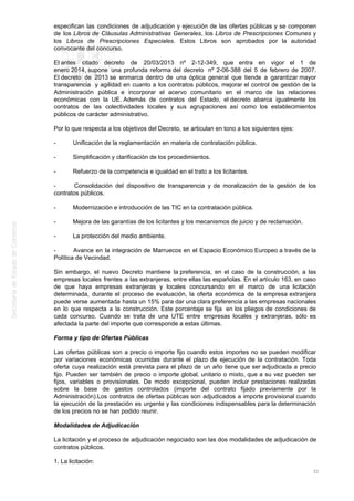 especifican las condiciones de adjudicación y ejecución de las ofertas públicas y se componen
de los Libros de Cláusulas Administrativas Generales, los Libros de Prescripciones Comunes y
los Libros de Prescripciones Especiales. Estos Libros son aprobados por la autoridad
convocante del concurso.
El antes citado decreto de 20/03/2013 nº 2-12-349, que entra en vigor el 1 de
enero 2014, supone una profunda reforma del decreto nº 2-06-388 del 5 de febrero de 2007.
El decreto de 2013 se enmarca dentro de una óptica general que tiende a garantizar mayor
transparencia y agilidad en cuanto a los contratos públicos, mejorar el control de gestión de la
Administración pública e incorporar el acervo comunitario en el marco de las relaciones
económicas con la UE. Además de contratos del Estado, el decreto abarca igualmente los
contratos de las colectividades locales y sus agrupaciones así como los establecimientos
públicos de carácter administrativo.
Por lo que respecta a los objetivos del Decreto, se articulan en tono a los siguientes ejes:
- Unificación de la reglamentación en materia de contratación pública.
- Simplificación y clarificación de los procedimientos.
- Refuerzo de la competencia e igualdad en el trato a los licitantes.
- Consolidación del dispositivo de transparencia y de moralización de la gestión de los
contratos públicos.
- Modernización e introducción de las TIC en la contratación pública.
- Mejora de las garantías de los licitantes y los mecanismos de juicio y de reclamación.
- La protección del medio ambiente.
- Avance en la integración de Marruecos en el Espacio Económico Europeo a través de la
Política de Vecindad.
Sin embargo, el nuevo Decreto mantiene la preferencia, en el caso de la construcción, a las
empresas locales frentes a las extranjeras, entre ellas las españolas. En el artículo 163, en caso
de que haya empresas extranjeras y locales concursando en el marco de una licitación
determinada, durante el proceso de evaluación, la oferta económica de la empresa extranjera
puede verse aumentada hasta un 15% para dar una clara preferencia a las empresas nacionales
en lo que respecta a la construcción. Este porcentaje se fija en los pliegos de condiciones de
cada concurso. Cuando se trata de una UTE entre empresas locales y extranjeras, sólo es
afectada la parte del importe que corresponde a estas últimas.
Forma y tipo de Ofertas Públicas
Las ofertas públicas son a precio o importe fijo cuando estos importes no se pueden modificar
por variaciones económicas ocurridas durante el plazo de ejecución de la contratación. Toda
oferta cuya realización está prevista para el plazo de un año tiene que ser adjudicada a precio
fijo. Pueden ser también de precio o importe global, unitario o mixto, que a su vez pueden ser
fijos, variables o provisionales. De modo excepcional, pueden incluir prestaciones realizadas
sobre la base de gastos controlados (importe del contrato fijado previamente por la
Administración).Los contratos de ofertas públicas son adjudicados a importe provisional cuando
la ejecución de la prestación es urgente y las condiciones indispensables para la determinación
de los precios no se han podido reunir.
Modalidades de Adjudicación
La licitación y el proceso de adjudicación negociado son las dos modalidades de adjudicación de
contratos públicos.
1. La licitación:
32
 