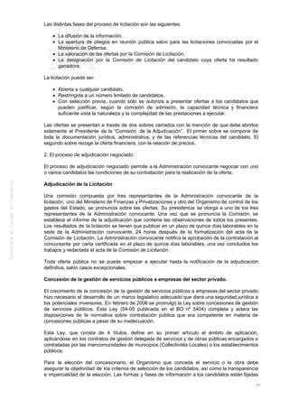 Las distintas fases del proceso de licitación son las siguientes:
La difusión de la información.
La apertura de pliegos en reunión pública salvo para las licitaciones convocadas por el
Ministerio de Defensa.
La valoración de las ofertas por la Comisión de Licitación.
La designación por la Comisión de Licitación del candidato cuya oferta ha resultado
ganadora.
La licitación puede ser:
Abierta a cualquier candidato.
Restringida a un número limitado de candidatos.
Con selección previa, cuando sólo se autoriza a presentar ofertas a los candidatos que
pueden justificar, según la comisión de admisión, la capacidad técnica y financiera
suficiente vista la naturaleza y la complejidad de las prestaciones a ejecutar.
Las ofertas se presentan a través de dos sobres cerrados con la mención de que debe abrirlos
solamente el Presidente de la “Comisión de la Adjudicación”. El primer sobre se compone de
toda la documentación jurídica, administrativa, y de las referencias técnicas del candidato. El
segundo sobre recoge la oferta financiera, con la relación de precios.
2. El proceso de adjudicación negociado:
El proceso de adjudicación negociado permite a la Administración convocante negociar con uno
o varios candidatos las condiciones de su contratación para la realización de la oferta.
Adjudicación de la Licitación
Una comisión compuesta por tres representantes de la Administración convocante de la
licitación, uno del Ministerio de Finanzas y Privatizaciones y otro del Organismo de control de los
gastos del Estado, se pronuncia sobre las ofertas. Su presidencia se otorga a uno de los tres
representantes de la Administración convocante. Una vez que se pronuncia la Comisión, se
establece el informe de la adjudicación que contiene las observaciones de todos los presentes.
Los resultados de la licitación se tienen que publicar en un plazo de quince días laborables en la
sede de la Administración convocante, 24 horas después de la formalización del acta de la
Comisión de Licitación. La Administración convocante notifica la aprobación de la contratación al
concursante por carta certificada en el plazo de quince días laborables, una vez concluidos los
trabajos y redactada el acta de la Comisión de Licitación.
Toda oferta pública no se puede empezar a ejecutar hasta la notificación de la adjudicación
definitiva, salvo casos excepcionales.
Concesión de la gestión de servicios públicos a empresas del sector privado.
El crecimiento de la concesión de la gestión de servicios públicos a empresas del sector privado
hizo necesario el desarrollo de un marco legislativo adecuado que diera una seguridad jurídica a
los potenciales inversores. En febrero de 2006 se promulgó la Ley sobre concesiones de gestión
de servicios públicos. Esta Ley (54-05 publicada en el BO nº 5404) completa y aclara las
disposiciones de la normativa sobre contratación pública que era competente en materia de
concesiones públicas a pesar de su inadecuación.
Esta Ley, que consta de 4 títulos, define en su primer artículo el ámbito de aplicación,
aplicándose en los contratos de gestión delegada de servicios y de obras públicas encargados o
contratadas por las mancomunidades de municipios (Collectivités Locales) o los establecimientos
públicos.
Para la elección del concesionario, el Organismo que conceda el servicio o la obra debe
asegurar la objetividad de los criterios de selección de los candidatos, así como la transparencia
e imparcialidad de la elección. Las formas y fases de información a los candidatos están fijadas
33
 