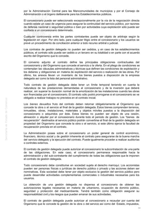 por la Administración Central para las Mancomunidades de municipios y por el Consejo de
Administración o el órgano deliberante para los Establecimientos públicos.
El concesionario puede ser seleccionado excepcionalmente por la vía de la negociación directa
cuando existe un caso de urgencia para asegurar la continuidad del servicio público, por razones
de defensa nacional o seguridad pública o bien por actividades cuya explotación sólo puede ser
confiada a un concesionario determinado.
Cualquier controversia entre las partes contratantes puede ser objeto de arbitraje según la
legislación en vigor. Por otro lado, para cualquier litigio entre el concesionario y los usuarios se
prevé un procedimiento de conciliación anterior a todo recurso arbitral o judicial.
Los contratos de gestión delegada no pueden ser cedidos, y en caso de los establecimientos
públicos, el contrato sólo puede ser cedido a un tercero en su totalidad o en parte con el acuerdo
escrito del Organismo que lo concede.
El convenio adjunto al contrato define las principales obligaciones contractuales del
concesionario y del Organismo que concede el servicio o la oferta. En el pliego de condiciones se
contemplan las cláusulas administrativas y técnicas que definen las condiciones de explotación y
los deberes y obligaciones en materia de explotación del servicio o realización de las obras. Por
último, los anexos llevan un inventario de los bienes puestos a disposición de la empresa
delegada así como la lista del personal administrativo.
Todo contrato de gestión delegada debe tener un límite temporal teniendo en cuenta la
naturaleza de las prestaciones demandadas al concesionario y de la inversión que deberá
realizar, sin superar la duración normal de la amortización de las instalaciones cuando las obras
son financiadas por el concesionario. El contrato sólo podrá prorrogarse si el concesionario se ve
obligado a realizar trabajos no previstos en el contrato inicial.
Los bienes devueltos fruto del contrato deben retornar obligatoriamente al Organismo que
concede la obra o el servicio al final de la gestión delegada. Estos bienes comprenden terrenos,
inmuebles, obras, instalaciones, materiales y objetos móviles puestos a la disposición del
concesionario o adquiridos por éste. Estos bienes no pueden ser objeto de una cesión,
alineación o alquiler por el concesionario durante todo el periodo de gestión. Los “bienes de
recuperación” destinados al servicio público podrán convertirse al final de la gestión delegada en
propiedad del Organismo que concede la obra o el servicio, si este último ejerce la facultad de
recuperación prevista en el contrato.
La Administración posee sobre el concesionario un poder general de control económico,
financiero, técnico social y de gestión inherente al contrato para asegurarse de la buena marcha
del servicio delegado y la ejecución del contrato. Puede igualmente proceder a realizar auditorías
o controles externos.
El contrato de gestión delegada puede autorizar al concesionario la subcontratación de una parte
de las obligaciones. En este caso, el concesionario permanece responsable hacia la
administración y del sub-contratante del cumplimiento de todas las obligaciones que le imponen
el contrato de gestión delegada.
Todo concesionario debe constituirse en sociedad sujeta al derecho marroquí. Los accionistas
pueden ser personas físicas o jurídicas de derecho público o privado y las acciones deben ser
nominativas. Esta sociedad debe tener por objeto exclusivo la gestión del servicio público pero
puede desarrollar actividades complementarias comerciales o industriales necesarias para los
usuarios.
La obtención de una gestión delegada no dispensa al concesionario de obtener las
autorizaciones legales necesarias en materia de urbanismo, ocupación de dominio público,
seguridad y protección del medioambiente. Tendrá también como obligación asegurar su
responsabilidad civil y los riesgos que pueden emanar de sus actividades.
El contrato de gestión delegada puede autorizar al concesionario a recaudar por cuenta del
Organismo que le concede la gestión de la obra o del servicio así como del Estado, impuestos,
34
 