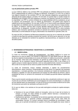 cánones, fondos o participaciones.
Ley de partenariado público privado, PPP.
La Ley nº 86-12, relativa a los contratos PPP, fué publicada en el Boletín Oficial el 22 de enero
2015 y posteriormente se publicó su decreto de aplicación, el decreto nº 2-15-45. Por un lado la
Ley exige la inclusión en los contratos PPP de unas cláusulas obligatorias que garantizan los
derechos de los sujetos públicos y privados. Por otro lado, ha querido dejar un amplio margen de
flexibilidad a los contratos PPP para adaptarse a sectores muy distintos y permitir la innovación y
la originalidad. Los PPP no eximen al Estado de su responsabilidad ante los ciudadanos, ya que
no suponen una privatización, sino un método de financiación y de gestión para mejorar la
calidad de los servicios públicos. Por otro lado, el PPP es un marco jurídico que pretende mejorar
la seguridad y la visibilidad para los operadores privados, en un paso más de un largo proceso.
En efecto, el Gobierno marroquí lleva muchas décadas aplicando figuras como la concesión
administrativa, la delegación, contratos de Build, Operate and Transfer (BOT) y otros contratos
públicos para incorporar operadores privados en sectores tan variados como la generación de
electricidad, la comercialización de agua y electricidad a los residentes en grandes urbes, etc.
En mayo de 2015, el Gobierno de Marruecos presentó la nueva Ley con su intención de canalizar
a través de esta figura los grandes proyectos de inversión, de forma que su ejecución no se vea
afectada por la necesidad de mantener los equilibrios macroeconómicos, en especial el control
del deficit público.
4 INVERSIONES EXTRANJERAS / INCENTIVOS A LA INVERSIÓN
4.1 MARCO LEGAL
La Carta de Inversiones (Charte de l’Investissement , Ley Marco 18-95) es la norma de
referencia en lo que se refiere a la inversión en Marruecos. En vigor desde enero de 1996, esta
ley fija los objetivos fundamentales de la acción del Estado en materia de promoción y desarrollo
de la inversión, tanto local como extranjera. En general se puede hablar de un régimen muy
liberalizado. No es necesaria ninguna autorización específica para la IED ni hay límites en el
capital, aunque sí existen algunos sectores, como se verá posteriormente, donde no es posible la
IED (si bien en la mayoría de los casos se pueden encontrar fórmulas alternativas).
La Carta de Inversiones incluye medidas destinadas a agilizar los procedimientos
administrativos, ofrece incentivos, fundamentalmente de tipo fiscal y en especial a las empresas
exportadoras, y concede garantías a los inversores extranjeros en materia de transferencia de
beneficios y capitales. En caso de operaciones que superen los 200 millones de dírhams, cabe la
posibilidad de firmar un convenio de inversiones con el Estado que permite obtener importantes
ventajas.
Pese a que la duración prevista para esta ley es de diez años, actualmente continúa en vigor con
muchos de sus artículos modificados por la promulgación de nuevos decretos/leyes, en particular
por las distintas leyes de presupuestos. En julio de 2016 se ha anunciado la reforma de la Carta
de Inversiones que podría ser aprobada a principios de 2017.
En lo que se refiere a los sectores en los que está restringida la entrada de capital extranjero,
éstos son:
Sectores en los que el Estado ostenta el monopolio, como es el caso de la minería, la
energía y el agua. En estos ámbitos se pueden obtener licencias o concesiones de
prospección, explotación o distribución.
Explotaciones agrícolas: la propiedad de los terrenos agrícolas está reservada a personas
físicas marroquíes o personas jurídicas (sociedades) cuyos socios sean todos de
nacionalidad marroquí. El inversor extranjero tiene la posibilidad de arrendarlas a largo
plazo, por un período normalmente no superior a 30 años, prorrogable dos veces, hasta un
35
 