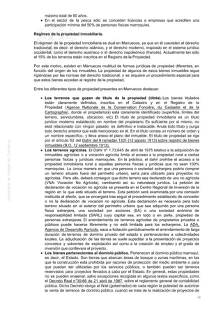 máximo total de 90 años.
En el sector de la pesca sólo se conceden licencias a empresas que acrediten una
participación mínima del 50% de personas físicas marroquíes.
Régimen de la propiedad inmobiliaria.
El régimen de la propiedad inmobiliaria es dual en Marruecos, ya que en él coexisten el derecho
tradicional, es decir, el derecho islámico, y el derecho moderno, inspirado en el sistema jurídico
occidental, como el derecho austriaco o el derecho napoleónico (francés). Actualmente tan sólo
el 15% de los terrenos están inscritos en el Registro de la Propiedad.
Por este motivo, existen en Marruecos multitud de formas jurídicas de propiedad diferentes, en
función del origen de los inmuebles. La propiedad de algunos de estos bienes inmuebles sigue
rigiéndose por las normas del derecho tradicional, y se requiere un procedimiento especial para
que estos bienes accedan al registro de la propiedad.
Entre los diferentes tipos de propiedad presentes en Marruecos destacan:
Los terrenos que gozan de título de la propiedad (titrés). Los bienes titulados
están claramente definidos, inscritos en el Catastro y en el Registro de la
Propiedad (Agence Nationale de la Conservation Foncière, du Cadastre et de la
Cartographie), donde el propietario(s) está claramente identificado (superficie, límites del
terreno, servidumbres, ubicación, etc). El título de propiedad inmobiliaria es un título
jurídico moderno establecido en nombre del propietario. Es suficiente por sí mismo, no
está relacionado con ningún pasado: es definitivo e inatacable. Anula todo título y purga
todo derecho anterior que esté mencionado en él. En el título consta un número de orden y
un nombre específico, y lleva anexo el plano del inmueble. El título de propiedad se rige
por el artículo 62 del Dahir del 9 ramadán 1331 (12 agosto 1913) sobre registro de bienes
inmuebles (B.O. 12 septiembre 1913).
Los terrenos agrícolas. El Dahir nº 1.73.645 de abril de 1975 relativo a la adquisición de
inmuebles agrícolas o a vocación agrícola limita el acceso a la propiedad rural a ciertas
personas físicas y jurídicas marroquíes. En la práctica, el dahir prohíbe el acceso a la
propiedad inmobiliaria rural a aquellas personas físicas y jurídicas que no sean 100%
marroquíes. La única manera en que una persona o sociedad extranjera podría comprar
un terreno situado fuera del perímetro urbano, sería para utilizarlo para proyectos no
agrícolas. Para ello, deberá conseguir que dicho terreno sea declarado de uso no agrícola
(VNA: Vocación No Agrícola), cambiando así su naturaleza jurídica. La petición de
declaración de vocación no agrícola se presenta en el Centro Regional de Inversión de la
región en la que esté situado el terreno. Esta petición será examinada por una comisión
instituida al efecto, que se encargará tras seguir el procedimiento establecido de conceder
o no la declaración de vocación no agrícola. Esta declaración es necesaria para todo
terreno situado en el exterior del perímetro urbano que sea adquirido por una persona
física extranjera, una sociedad por acciones (SA) o una sociedad anónima de
responsabilidad limitada (SARL) cuyo capital sea, en todo o en parte, propiedad de
personas extranjeras. El arrendamiento de terrenos agrícolas de propietarios privados o
públicos puede hacerse libremente y no está limitada para los extranjeros. La ADA,
Agencia de Desarrollo Agrícola, saca a licitación periódicamente el arrendamiento de larga
duración de terrenos de dominio privado del estado o pertenecientes a colectividades
locales. La adjudicación de las tierras se suele supeditar a la presentación de proyectos
concretos y solventes de explotación así como a la creación de empleo y el grado de
inversión que conllevara el proyecto.
Los bienes pertenecientes al dominio público. Pertenecen al dominio público marroquí,
es decir, el Estado. Son tierras que abarcan áreas de bosque o zonas marítimas, en las
que la construcción está prohibida por razones de protección del medio ambiente o para
que puedan ser utilizadas por los servicios públicos, o también pueden ser terrenos
reservados para proyectos llevados a cabo por el Estado. En general, estas propiedades
no se pueden enajenar, salvo excepciones recogidas en algunos textos específicos, como
el Decreto Real n°30-66 de 21 abril de 1967, sobre el reglamento general de contabilidad
pública. Dicho Decreto otorga al Wali (gobernador) de cada región la potestad de autorizar
la venta de terrenos de dominio público, cuando se trate de la realización de proyectos de
36
 