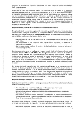 programa de liberalización económica emprendido con vistas a alcanzar la libre convertibilidad
de la moneda nacional.
Cada año la Office des Changes publica una una instrucción (la última es la Instruction
Générale des Opérations de Change de 31 de diciembre de 2013) en la que refunde y organiza
la normativa preexistente. Esta instrucción, junto con las directivas que van saliendo a lo largo
del año constituyen la normativa básica del régimen cambiario. La Carta de Inversiones y la
Instruction Générale des Opérations de Change 2013 de la Office des Changes garantizan a los
inversores extranjeros plena libertad para la transferencia de los beneficios así como del
producto de la cesión o liquidación total o parcial de la inversión, incluidas las plusvalías, sin
limitación de cuantía ni plazos. Dichas transferencias podrán efectuarse una vez satisfechos los
impuestos correspondientes.
Repatriación del producto de la cesión o liquidación de una inversión.
En aplicación de la normativa recogida en la instrucción general, las personas físicas o jurídicas
de nacionalidad extranjera, residentes o no, y las personas físicas marroquíes establecidas en el
extranjero que realicen inversiones financiadas en divisas, se beneficiarán de un régimen de
convertibilidad que les garantiza la plena libertad para:
La realización de todo tipo de operaciones de inversiones extranjeras directas o a través
de la Bolsa.
La transferencia de los beneficios netos, liquidados los impuestos, sin limitación de
montante ni de duración.
La transferencia del producto de cesión o de liquidación total o parcial de la inversión,
incluidas las plusvalías.
Los inversores extranjeros, en el plazo de 6 meses a partir desde la fecha de realización de la
inversión, deben notificarla a la Office des Changes directamente o a través de su banco,
fiduciario, notario, abogado, etc. El informe debe incluir la identidad, la nacionalidad y el lugar de
residencia del inversor, el sector de actividad, el importe de la inversión y la forma de la
inversión. Se adjuntarán además, los documentos justificativos de la operación. Es importante
conservar el acuse de recepción por la Office de Changes de esta notificación, ya que servirá
para justificar la futura transferencia al extranjero del producto de la cesión o liquidación de la
inversión.
En el caso de que la inversión haya sido realizada en dírhams o no se pueda demostrar la
entrada de divisas, el producto de la venta del bien debe ser depositado en una cuenta en
dírhams convertibles a plazo. En el art. 44 de la instrucción regula la transferencia de fondos
desde cuentas en dírhams convertibles a plazo. Estas cuentas están destinadas a recibir fondos
en dírhams no transferibles, que pertenezcan a personas físicas o jurídicas no residentes. Los
fondos contenidos en estas cuentas pueden ser transferidos al extranjero en un plazo de 4 años,
a razón de una transferencia anual por un importe del 25% de los fondos depositados.
Repatriación de los beneficios de la inversión.
La Instrucción considera beneficios o rentas generadas por las inversiones extranjeras realizadas
en Marruecos las siguientes:
los dividendos o los beneficios distribuidos por las sociedades marroquíes.
las remuneraciones a los consejos de administración.
los beneficios realizados por las sucursales en Marruecos de sociedades extranjeras.
las rentas locativas.
los intereses producidos por los préstamos y los adelantos en cuenta corriente de socios
consentidos conforme a las disposiciones de la Instrucción presente por no residentes a
favor de las personas jurídicas residentes.
Los bancos están habilitados a transferir libremente estas rentas, sin limitación en el importe y en
el tiempo, una vez pagados los impuestos y las tasas aplicables en Marruecos, en provecho de:
extranjeros, personas físicas o jurídicas no residentes, cualquiera que sea el modo de
38
 