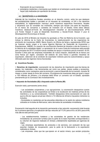 financiación de sus inversiones.
extranjeros residentes y marroquíes que residen en el extranjero cuando estas inversiones
hayan sido realizadas por aportación de divisas.
4.3 INCENTIVOS A LA INVERSIÓN
Además de los incentivos fiscales previstos en el derecho común, entre los que destacan
las exoneraciones totales o parciales en el impuesto de sociedades, el IVA o los derechos
arancelarios, la reglamentación marroquí prevé incentivos específicos financieros, fiscales
y aduaneros que se conceden los inversores, siempre que reúnan una serie de requisitos,
en el marco de convenios o contratos de inversión con el Estado. Entre estos últimos
incentivos destacan el Fonds de Développement Industriel et des Investissements (FPII)
y el Fondo Hassan II para el Desarrollo Económico y Social (Fonds Hassan II pour le
Développement Économique et Social).
En julio de 2016 el Ministro de Industria ha aprobado un Plan de Reforma de la Inversión, que
incluye la reforma de la Carta de Inversiones, la reestructuración de los organismos de
promoción de inversiones (AMDI, Maroc Export y la Oficina de ferias y exposiciones OFEC que
se fusionan dando origen a la nueva Agencia Marroquí de Desarrollo de Inversiones y
Exportaciones, AMDIE), la creación de una Dirección General de Industria y otra de Comercio, y
la reforma de la estrategia digital. La aprobación de la nueva Carta de Inversiones está prevista
para principios de 2017 e incluirá nuevas medidas de apoyo e incentivos para la inversión: IS 0%
durante 5 años para las empresas industriales de nueva creación, desarrollo de al menos una
zona franca por región, concesión del estatuto de zona franca a grandes industrias de
exportación, obtención de la condición de exportador indirecto para los subcontratistas y apoyo
reforzado para las regiones menos favorecidas.
a) Incentivos fiscales.
• Derechos de importación: exoneración de los derechos de importación para los bienes de
equipo, los materiales y las herramientas así como sus partes, piezas sueltas y accesorios,
considerados como necesarios para la promoción y para el desarrollo de la inversión, durante 36
meses a contar desde la firma del convenio. El programa de inversiones debe ser igual o mayor
a 100 millones de dírhams y la empresa debe firmar un convenio con el Estado, aprobado
previamente por la Comission des Investissements.
• Impuesto de Sociedades (IS) o Impuesto sobre la Renta (IR):
Exención total y permanente (entre otros):
- Las sociedades cooperativas y sus agrupaciones. La exoneración desaparece cuando
las actividades de las cooperativas se limitan a la recolección de materias primas de los
miembros y a su comercialización. También desaparece dicha exoneración en caso de
que la cifra de negocio anual sea inferior a 10 millones de dírhams impuestos indirectos no
incluidos.
- Sociedades no residentes por las plusvalías obtenidas en la cesión de valores mobiliarios
cotizados en la bolsa de Marruecos, salvo derivados de sociedades inmobiliarias.
Exoneración total seguida de la imposición permanente a tipo reducido: exoneración total durante
los 5 primeros ejercicios y la aplicación del tipo reducido (el 17,5% para el IS o el 20% para el IR)
más allá de este período para:
- Los establecimientos hoteleros y las sociedades de gestión de las residencias
inmobiliarias de promoción turística para la parte de la base imponible correspondiente a
su volumen de negocios realizado en divisas y debidamente repatriadas por agencias de
viajes.
- Las empresas exportadoras de productos o de servicios, con exclusión de las que
exportan metales de recuperación, para la parte de la facturación a la exportación
realizada en divisas.
- Las empresas, otras que las que operan en el sector minero, que venden productos
39
 