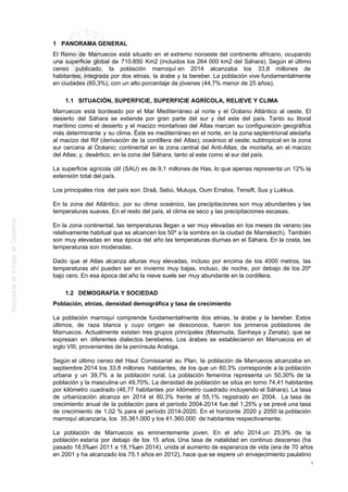 1 PANORAMA GENERAL
El Reino de Marruecos está situado en el extremo noroeste del continente africano, ocupando
una superficie global de 710.850 Km2 (incluidos los 264 000 km2 del Sáhara). Según el último
censo publicado, la población marroquí en 2014 alcanzaba los 33,8 millones de
habitantes, integrada por dos etnias, la árabe y la bereber. La población vive fundamentalmente
en ciudades (60,3%), con un alto porcentaje de jóvenes (44,7% menor de 25 años).
1.1 SITUACIÓN, SUPERFICIE, SUPERFICIE AGRÍCOLA, RELIEVE Y CLIMA
Marruecos está bordeado por el Mar Mediterráneo al norte y el Océano Atlántico al oeste. El
desierto del Sáhara se extiende por gran parte del sur y del este del país. Tanto su litoral
marítimo como el desierto y el macizo montañoso del Atlas marcan su configuración geográfica
más determinante y su clima. Éste es mediterráneo en el norte, en la zona septentrional aledaña
al macizo del Rif (derivación de la cordillera del Atlas); oceánico al oeste; subtropical en la zona
sur cercana al Océano; continental en la zona central del Anti-Atlas; de montaña, en el macizo
del Atlas; y, desértico, en la zona del Sáhara, tanto al este como al sur del país.
La superficie agrícola útil (SAU) es de 9,1 millones de Has, lo que apenas representa un 12% la
extensión total del país.
Los principales ríos del país son: Draâ, Sebú, Muluya, Oum Errabia, Tensift, Sus y Lukkus.
En la zona del Atlántico, por su clima oceánico, las precipitaciones son muy abundantes y las
temperaturas suaves. En el resto del país, el clima es seco y las precipitaciones escasas.
En la zona continental, las temperaturas llegan a ser muy elevadas en los meses de verano (es
relativamente habitual que se alcancen los 50º a la sombra en la ciudad de Marrakech). También
son muy elevadas en esa época del año las temperaturas diurnas en el Sáhara. En la costa, las
temperaturas son moderadas.
Dado que el Atlas alcanza alturas muy elevadas, incluso por encima de los 4000 metros, las
temperaturas ahí pueden ser en invierno muy bajas, incluso, de noche, por debajo de los 20º
bajo cero. En esa época del año la nieve suele ser muy abundante en la cordillera.
1.2 DEMOGRAFÍA Y SOCIEDAD
Población, etnias, densidad demográfica y tasa de crecimiento
La población marroquí comprende fundamentalmente dos etnias, la árabe y la bereber. Estos
últimos, de raza blanca y cuyo origen se desconoce, fueron los primeros pobladores de
Marruecos. Actualmente existen tres grupos principales (Masmuda, Sanhaya y Zenata), que se
expresan en diferentes dialectos bereberes. Los árabes se establecieron en Marruecos en el
siglo VIII, provenientes de la península Arabiga.
Según el último censo del Haut Comissariat au Plan, la población de Marruecos alcanzaba en
septiembre 2014 los 33,8 millones habitantes, de los que un 60,3% corresponde a la población
urbana y un 39,7% a la población rural. La población femenina representa un 50,30% de la
población y la masculina un 49,70%. La densidad de población se sitúa en torno 74,41 habitantes
por kilómetro cuadrado (46,77 habitantes por kilómetro cuadrado incluyendo el Sáhara). La tasa
de urbanización alcanza en 2014 el 60,3% frente al 55,1% registrado en 2004. La tasa de
crecimiento anual de la población para el período 2004-2014 fue del 1,25% y se prevé una tasa
de crecimiento de 1,02 % para el período 2014-2020. En el horizonte 2020 y 2050 la población
marroquí alcanzaría, los 35.361.000 y los 41.360.000 de habitantes respectivamente.
La población de Marruecos es eminentemente joven. En el año 2014 un 25,9% de la
población estaría por debajo de los 15 años. Una tasa de natalidad en continuo descenso (ha
pasado 18,5‰en 2011 a 18,1‰en 2014), unida al aumento de esperanza de vida (era de 70 años
en 2001 y ha alcanzado los 75,1 años en 2012), hace que se espere un envejecimiento paulatino
4
 