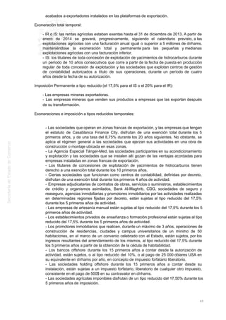 acabados a exportadores instalados en las plataformas de exportación.
Exoneración total temporal:
- IR o IS: las rentas agrícolas estaban exentas hasta el 31 de diciembre de 2013. A partir de
enero de 2014 se gravará, progresivamente, siguiendo el calendario previsto, a las
explotaciones agrícolas con una facturación anual igual o superior a 5 millones de dírhams,
manteniéndose la exoneración total y permanente para las pequeñas y medianas
explotaciones agrícolas con una facturación inferior.
- IS: los titulares de toda concesión de explotación de yacimientos de hidrocarburos durante
un período de 10 años consecutivos que corre a partir de la fecha de puesta en producción
regular de toda concesión de explotación y las sociedades que explotan centros de gestión
de contabilidad autorizados a título de sus operaciones, durante un período de cuatro
años desde la fecha de su autorización.
Imposición Permanente a tipo reducido (el 17,5% para el IS o el 20% para el IR):
- Las empresas mineras exportadoras.
- Las empresas mineras que venden sus productos a empresas que las exportan después
de su transformación.
Exoneraciones e imposición a tipos reducidos temporales:
- Las sociedades que operan en zonas francas de exportación, y las empresas que tengan
el estatuto de Casablanca Finance City, disfrutan de una exención total durante los 5
primeros años, y de una tasa del 8,75% durante los 20 años siguientes. No obstante, se
aplica el régimen general a las sociedades que ejerzan sus actividades en una obra de
construcción o montaje ubicada en esas zonas.
- La Agencia Especial Tánger-Med, las sociedades participantes en su acondicionamiento
y explotación y las sociedades que se instalen allí gozan de las ventajas acordadas para
empresas instaladas en zonas francas de exportación.
- Los titulares de concesiones de explotación de yacimientos de hidrocarburos tienen
derecho a una exención total durante los 10 primeros años.
- Ciertas sociedades que funcionan como centros de contabilidad, definidas por decreto,
disfrutan de una exención total durante los primeros 4 años de actividad.
- Empresas adjudicatarias de contratos de obras, servicios o suministros, establecimientos
de crédito y organismos asimilados, Bank Al-Maghrib, CDG, sociedades de seguro y
reaseguro, agencias inmobiliarias y promotores inmobiliarios por las actividades realizadas
en determinadas regiones fijadas por decreto, están sujetas al tipo reducido del 17,5%
durante los 5 primeros años de actividad.
- Las empresas de artesanía manual están sujetas al tipo reducido del 17,5% durante los 5
primeros años de actividad.
- Los establecimientos privados de enseñanza o formación profesional están sujetas al tipo
reducido del 17,5% durante los 5 primeros años de actividad.
- Los promotores inmobiliarios que realicen, durante un máximo de 3 años, operaciones de
construcción de residencias, ciudades y campus universitarios de un mínimo de 50
habitaciones, en el marco de un convenio celebrado con el Estado, están sujetos, por los
ingresos resultantes del arrendamiento de los mismos, al tipo reducido del 17,5% durante
los 5 primeros años a partir de la obtención de la cédula de habitabilidad.
- Los bancos offshore durante los 15 primeros años a contar desde la autorización de
actividad, están sujetos, o al tipo reducido del 10%, o al pago de 25 000 dólares USA en
su equivalente en dírhams por año, en concepto de impuesto forfatario liberatorio.
- Las sociedades holding offshore durante los 15 primeros años a contar desde su
instalación, están sujetas a un impuesto forfatario, liberatorio de cualquier otro impuesto,
consistente en el pago de 500$ en su contravalor en dírhams.
- Las sociedades agrícolas imponibles disfrutan de un tipo reducido del 17,50% durante los
5 primeros años de imposición.
40
 