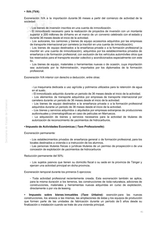 • IVA (TVA):
Exoneración IVA a la importación durante 36 meses a partir del comienzo de actividad de la
sociedad:
- Los bienes de inversión inscritos en una cuenta de inmovilización.
- El inmovilizado necesario para la realización de proyectos de inversión con un montante
superior a 200 millones de dírhams en el marco de un convenio celebrado con el estado y
durante 36 meses desde el inicio de la actividad.
- Los autocares, los camiones y bienes de equipo accesorios adquiridos por las empresas
de transporte internacional por carretera (a inscribir en una cuenta de inmovilización).
- Los bienes de equipo destinados a la enseñanza privada o a la formación profesional (a
inscribir en una cuenta de inmovilización), adquiridos por los establecimientos privados de
enseñanza o de formación profesional, con exclusión de los vehículos automóviles otros que
los reservados para el transporte escolar colectivo y acondicionados especialmente con este
fin.
- Los bienes de equipo, materiales o herramientas nuevas o de ocasión, cuya importación
sea autorizada por la Administración, importados por los diplomados de la formación
profesional.
Exoneración IVA interior con derecho a deducción, entre otras:
- La maquinaria dedicada a uso agrícola y polímeros utilizados para la retención de agua
en el suelo.
- El inmovilizado adquirido durante un periodo de 36 meses desde el inicio de la actividad.
- Los elementos de transporte adquiridos por empresas de transporte internacional por
carretera durante un periodo de 36 meses desde el inicio de la actividad.
- Los bienes de equipo destinados a la enseñanza privada o a la formación profesional
adquiridos durante un periodo de 36 meses desde el inicio de la actividad.
- Los bienes y servicios adquiridos o alquilados por empresas extranjeras de producciones
audiovisuales y cinematográficas en caso de películas en Marruecos.
- La adquisición de bienes y servicios necesarios para la actividad de titulares de
autorización de reconocimiento de yacimientos de hidrocarburos.
• Impuesto de Actividades Económicas ( Taxe Professionelle):
Exoneración permanente:
- Los establecimientos privados de enseñanza general o de formación profesional, para los
locales destinados a vivienda o a instrucción de los alumnos.
- Las personas titulares físicas o jurídicas titulares de un permiso de prospección o de una
concesión de explotación de yacimientos de hidrocarburos
Reducción permanente del 50%:
- Los sujetos pasivos que tienen su domicilio fiscal o su sede en la provincia de Tánger y
ejercen una actividad principal en dicha provincia.
Exoneración temporal durante los primeros 5 ejercicios:
- Toda actividad profesional recientemente creada. Esta exoneración también se aplica,
para la misma duración a los terrenos, las construcciones de toda naturaleza, adiciones de
construcciones, materiales y herramientas nuevas adquiridas en curso de explotación,
directamente o por vía de leasing.
• Impuesto sobre bienes inmuebles (Taxe Urbaine): exención para las nuevas
construcciones, los anexos a las mismas, las ampliaciones de éstas y los equipos de producción
que formen parte de las unidades de fabricación durante un período de 5 años desde su
finalización o instalación cuando se trate de una vivienda principal.
41
 