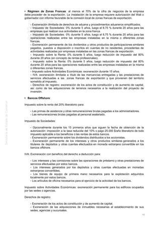 • Régimen de Zonas Francas: al menos el 70% de la cifra de negocios de la empresa
debe proceder de la exportación. La instalación de la empresa requiere autorización del Wali o
gobernador con informe favorable de la comisión local de zonas francas de exportación.
- Exoneración ilimitada de derechos de aduana y procedimientos aduaneros simplificados.
- Impuesto de Sociedades: 0% durante 5 años, luego el 8,75 % durante 20 años para las
empresas que realizan sus actividades en la zona franca.
- Impuesto de Sociedades: 0% durante 5 años, luego el 8,75 % durante 20 años para las
operaciones realizadas entre las empresas instaladas en la misma o diferentes zonas
francas.
- Exoneración permanente de los dividendos y otros productos de participaciones similares
pagados, puestos a disposición o inscritos en cuentas de no residentes, procedentes de
actividades realizadas por empresas instaladas en las zonas francas de exportación.
- Impuesto sobre la Renta: 0% durante 5 años, luego reducción de impuesto del 80%
durante 20 años (en concepto de rentas profesionales).
- Impuesto sobre la Renta: 0% durante 5 años, luego reducción de impuesto del 80%
durante 20 años para las operaciones realizadas entre las empresas instaladas en la misma
o diferentes zonas francas.
- Impuesto sobre Actividades Económicas: exoneración durante 15 años.
- IVA: exoneración ilimitada a título de las mercancías entregadas y las prestaciones de
servicios efectuadas a las zonas francas de exportación y que provienen del territorio
sometido al impuesto.
- Derechos de registro: exoneración de los actos de constitución y de aumento de capital,
así como de las adquisiciones de terrenos necesarios a la realización del proyecto de
inversión.
• Bancos Offshore:
Impuesto sobre la renta del 20% liberatorio para:
- Las primas de asistencia y otras remuneraciones brutas pagadas a los administradores.
- Las remuneraciones brutas pagadas al personal asalariado.
Impuesto de Sociedades:
- Opcionalmente durante los 15 primeros años que siguen la fecha de obtención de la
autorización: imposición a la tasa reducida del 10% o pago 25.000 $/año liberatorio de todo
impuesto aplicable a los beneficios o las rentas de estos bancos.
- Exoneración permanente sobre los dividendos distribuidos a los accionistas.
- Exoneración permanente de los intereses y otros productos similares generados a los
titulares de depósitos y otras cuentas efectuados en moneda extranjera convertible en los
bancos offshore.
IVA: Exoneración con beneficio del derecho a deducción para:
- Los intereses y las comisiones sobre las operaciones de préstamo y otras prestaciones de
servicios efectuadas por estos bancos.
- Los intereses generados por los depósitos y otras cuentas efectuadas en monedas
extranjeras convertibles.
- Los bienes de equipo de primera mano necesarios para la explotación adquiridos
localmente por estos bancos.
- Los artículos de oficina necesarios para el ejercicio de la actividad de los bancos.
Impuesto sobre Actividades Económicas: exoneración permanente para los edificios ocupados
por las sedes o agencias.
Derechos de registro:
- Exoneración de los actos de constitución y de aumento de capital.
- Exoneración de las adquisiciones de inmuebles necesarias al establecimiento de sus
sedes, agencias y sucursales.
42
 