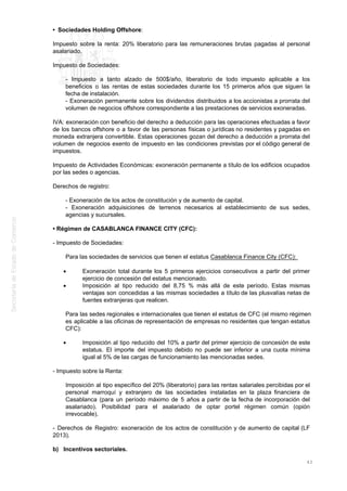 • Sociedades Holding Offshore:
Impuesto sobre la renta: 20% liberatorio para las remuneraciones brutas pagadas al personal
asalariado.
Impuesto de Sociedades:
- Impuesto a tanto alzado de 500$/año, liberatorio de todo impuesto aplicable a los
beneficios o las rentas de estas sociedades durante los 15 primeros años que siguen la
fecha de instalación.
- Exoneración permanente sobre los dividendos distribuidos a los accionistas a prorrata del
volumen de negocios offshore correspondiente a las prestaciones de servicios exoneradas.
IVA: exoneración con beneficio del derecho a deducción para las operaciones efectuadas a favor
de los bancos offshore o a favor de las personas físicas o jurídicas no residentes y pagadas en
moneda extranjera convertible. Estas operaciones gozan del derecho a deducción a prorrata del
volumen de negocios exento de impuesto en las condiciones previstas por el código general de
impuestos.
Impuesto de Actividades Económicas: exoneración permanente a título de los edificios ocupados
por las sedes o agencias.
Derechos de registro:
- Exoneración de los actos de constitución y de aumento de capital.
- Exoneración adquisiciones de terrenos necesarios al establecimiento de sus sedes,
agencias y sucursales.
• Régimen de CASABLANCA FINANCE CITY (CFC):
- Impuesto de Sociedades:
Para las sociedades de servicios que tienen el estatus Casablanca Finance City (CFC):
Exoneración total durante los 5 primeros ejercicios consecutivos a partir del primer
ejercicio de concesión del estatus mencionado.
Imposición al tipo reducido del 8,75 % más allá de este período. Estas mismas
ventajas son concedidas a las mismas sociedades a título de las plusvalías netas de
fuentes extranjeras que realicen.
Para las sedes regionales e internacionales que tienen el estatus de CFC (el mismo régimen
es aplicable a las oficinas de representación de empresas no residentes que tengan estatus
CFC):
Imposición al tipo reducido del 10% a partir del primer ejercicio de concesión de este
estatus. El importe del impuesto debido no puede ser inferior a una cuota mínima
igual al 5% de las cargas de funcionamiento las mencionadas sedes.
- Impuesto sobre la Renta:
Imposición al tipo específico del 20% (liberatorio) para las rentas salariales percibidas por el
personal marroquí y extranjero de las sociedades instaladas en la plaza financiera de
Casablanca (para un período máximo de 5 años a partir de la fecha de incorporación del
asalariado). Posibilidad para el asalariado de optar portel régimen común (opión
irrevocable).
- Derechos de Registro: exoneración de los actos de constitución y de aumento de capital (LF
2013).
b) Incentivos sectoriales.
43
 