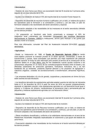 • Aeronáutica:
- Estatuto de zona franca que ofrece una exoneración total del IS durante los 5 primeros años,
seguido de una tasa reducida del 8,75%.
- Ayudas a la instalación de hasta el 10% del importe total de la inversión Fondo Hassan II).
- Dispositivo de desarrollo de recursos humanos cualificados: por un lado, un sistema de ayuda a
los operadores para la formación a la contratación y continua y, por otro lado, un plan de
formación adaptado a las necesidades del sector aeronáutico y espacial.
- Financiación adaptada a las necesidades de los inversores en el sector aeronáutico ofertada
por los bancos privados.
- En preparación un Aerofund: este fondo, encaminado a conseguir el 50% de
integración local y alimentado por industriales (Groupement des Industries Marocaines
Aéronautiques et Spatiales, GIMAS) e instituciones, servirá para financiar a las pymes que
decidan invertir en el sector.
Para más información, consultar del Plan de Aceleración Industrial 2014-2020, apartado
aeronáutica.
• Agricultura:
- Desde su instauración en 1986, el Fondo de Desarrollo Agrícola (FDA) ha tenido
como objetivo promover la inversión privada en el sector agrícola, orientándolo, a través de
subvenciones y primas, hacia actividades que permitan una mejor explotación del potencial
agrícola nacional. El fondo ha sido reformado para ponerlo al servicio de la consecución de los
objetivos fijados en el Plan Maroc Vert. Se han establecido nuevas ayudas conforme a los
compromisos adquiridos en el marco de los contratos-programa firmados entre el Estado y los
diferentes subsectores de producción (ganadería, horticultura, fruticultura, etc) y se han
fortalecido las ya existentes, prestando especial atención a los proyectos de agregación o
colectivos (regadíos, unidades de acondicionamiento o transformación, almacenes frigoríficos,
etc).
- Las empresas dedicadas a la cría de ganado, cooperativas y asociaciones sin ánimo de lucro
están exentas de toda tributación.
- Los beneficios derivados de explotaciones agrícolas estaban exentos de todo tipo de impuestos
hasta el 31 de diciembre de 2013. A partir de enero de 2014 se gravará, progresivamente,
siguiendo el calendario previsto, a las explotaciones agrícolas con una facturación anual igual o
superior a 5 millones de dírhams, manteniéndose la exoneración total y permanente para las
pequeñas y medianas explotaciones agrícolas con una facturación inferior.
• Automoción:
- Estatuto de zona franca que ofrece una exoneración total del IS durante los 5 primeros años,
seguido de una tasa reducida del 8,75 %.
- Ayudas a la instalación de hasta el 10% del importe total de la inversión.
- Dispositivo de desarrollo de los Recursos humanos cualificados: por un lado, un sistema de
ayuda a los operadores para la formación a la contratación y continua y, por otro lado, un plan de
formación adaptado a las necesidades del sector del automóvil.
- Oferta inmobiliaria diversificada y conforme a los estándares internacionales en el seno de las
Plataformas Industriales Integradas especializadas en automoción y que gozan del estatuto de
zona franca.
- Financiación adaptada a las necesidades de los inversores en el sector automóvil ofertada por
los bancos privados.
44
 