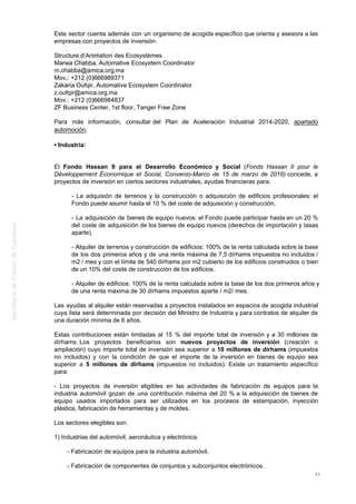 Este sector cuenta además con un organismo de acogida específico que orienta y asesora a las
empresas con proyectos de inversión:
Structure d’Animation des Ecosystèmes
Marwa Chabba, Automative Ecosystem Coordinator
m.chabba@amica.org.ma
Mov.: +212 (0)666989371
Zakaria Oufqir, Automative Ecosystem Coordinator
z.oufqir@amica.org.ma
Mov.: +212 (0)666984837
ZF Business Center, 1st floor, Tanger Free Zone
Para más información, consultar del Plan de Aceleración Industrial 2014-2020, apartado
automoción.
• Industria:
El Fondo Hassan II para el Desarrollo Económico y Social (Fonds Hassan II pour le
Développement Économique et Social, Convenio-Marco de 15 de marzo de 2016) concede, a
proyectos de inversión en ciertos sectores industriales, ayudas financieras para:
- La adquisión de terrenos y la construcción o adquisición de edificios profesionales: el
Fondo puede asumir hasta el 10 % del coste de adquisición y construcción.
- La adquisición de bienes de equipo nuevos: el Fondo puede participar hasta en un 20 %
del coste de adquisición de los bienes de equipo nuevos (derechos de importación y tasas
aparte).
- Alquiler de terrenos y construcción de edificios: 100% de la renta calculada sobre la base
de los dos primeros años y de una renta máxima de 7,5 dírhams impuestos no incluidos /
m2 / mes y con el límite de 540 dírhams por m2 cubierto de los edificios construidos o bien
de un 10% del coste de construcción de los edificios.
- Alquiler de edificios: 100% de la renta calculada sobre la base de los dos primeros años y
de una renta máxima de 30 dírhams impuestos aparte / m2/ mes.
Las ayudas al alquiler están reservadas a proyectos instalados en espacios de acogida industrial
cuya lista será determinada por decisión del Ministro de Industria y para contratos de alquiler de
una duración mínima de 6 años.
Estas contribuciones están limitadas al 15 % del importe total de inversión y a 30 millones de
dírhams. Los proyectos beneficiarios son nuevos proyectos de inversión (creación o
ampliación) cuyo importe total de inversión sea superior a 10 millones de dírhams (impuestos
no incluidos) y con la condición de que el importe de la inversión en bienes de equipo sea
superior a 5 millones de dírhams (impuestos no incluidos). Existe un tratamiento específico
para:
- Los proyectos de inversión eligibles en las actividades de fabricación de equipos para la
industria automóvil gozan de una contribución máxima del 20 % a la adquisición de bienes de
equipo usados importados para ser utilizados en los procesos de estampación, inyección
plástica, fabricación de herramientas y de moldes.
Los sectores elegibles son:
1) Industrias del automóvil, aeronáutica y electrónica:
- Fabricación de equipos para la industria automóvil.
- Fabricación de componentes de conjuntos y subconjuntos electrónicos.
45
 