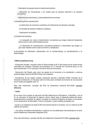 - Fabricación de equipos para la industria aeronáutica.
- Fabricación de herramientas y de moldes para la industria automóvil y la industria
aeronáutica.
- Mantenimiento aeronáutico y desmantelamiento de aviones.
2) Industria química y paraquímica:
- La fabricación de productos cosméticos et la fabricación de extractos naturales.
- El reciclaje de residuos metálicos y plásticos.
- Valorización de fosfatos.
3) Industria farmacéutica:
- La búsqueda de nuevos medicamentos innovadores que tengan potencial terapéutico
para la lucha contra enfermedades graves.
- La fabricación de medicamentos innovadores genéricos o biosimilares que tengan un
gran valor añadido sobre el plan económico y terapéutico.
4) Actividades de fabricación relacionadas con la nanotecnología, la microelectrónica y la
biotecnología.
• Offshoring/Outsourcing :
- Incitaciones fiscales: impuesto sobre la Renta limitado al 20 % del importe de las rentas brutas
imponibles por individuo. Impuesto de sociedades al 0 % durante los 5 primeros años y a una
tasa reducida del 17,5 % tras esos 5 primeros años de exoneración.
- Subvención del Estado para cubrir los gastos de la formación a la contratación y continua
pudiendo llegar hasta los 65.000 dírhams por empleado.
- Exoneración de las cargas sociales (cotización patronal y salariales CNSS, impuesto de la
formación profesional y el impuesto sobre la renta) para contratos de inserción de una duración
de 24 meses prorrogables otros 12.
Para más información, consultar del Plan de Aceleración Industrial 2014-2020, apartado
offshoring.
• Textil:
En el marco de la puesta en ejecución del Plan National pour l’Emergence Industrielle, y con el
fin de favorecer el desarrollo de algunos oficios claves para el desarrollo global del sector,
particularmente el acabado de tejidos, el estado ha creado el Programa de Apoyo a la Inversión
en los Subsectores de Rematado, Tintura e Impresión, cuyas medidas principales son:
- Ayuda a la instalación de hasta el 20% del importe total de la inversión, con un máximo de 200
millones de dírhams.
- Una oferta inmobiliaria diversificada y conforme con los estándares internacionales en el seno
de las Plataformas Industriales Integradas (P2I).
Para más información, consultar del Plan de Aceleración Industrial 2014-2020, apartado textil.
46
 