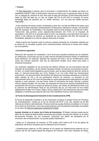 • Turismo:
- El Plan Renovotel 3 propone para la renovación y modernización de hoteles que lleven en
explotación más de 7 años, la financiación conjunta con bancos por un período de hasta 10 años,
con un periodo de carencia de dos años para el pago del principal. El plan Renovotel financia
hasta un 35% del total con un tipo de interés del 2% al año (IVA no incluido). El mismo
porcentaje debe ser aportado por un crédito bancario, con una tasa del crédito bancario
negociable.
- A las empresas del sector turístico constituidas a partir del 1 de julio del 2000 se les aplica, para
la parte de la base imponible correspondiente a la facturación realizada en divisas, una exención
total del Impuesto de Sociedades y del impuesto sobre la renta durante un período de 5 años.
Transcurrido este período, se les aplicará el tipo reducido del 17,5% en el impuesto de
sociedades y del 20% en el impuesto sobre la renta. Las empresas, cuya facturación sea igual o
inferior a tres millones de dírhams, se benefician de una reducción del 50% del Impuesto de
Sociedades, aplicable a su cifra de negocios facturada en divisas.
- Están exentos del impuesto sobre la renta los ingresos derivados de: el beneficio obtenido por
la cesión de un inmueble ocupado como vivienda principal, durante por lo menos ocho meses,
por su propietario.
c) Incentivos regionales.
Reducción del impuesto de sociedades y de la renta para aquellas empresas que se implanten
en prefecturas o provincias que por su bajo nivel de actividad económica reciben un tratamiento
fiscal preferente. En particular, destacan las regiones del norte y del sur de Marruecos como
zonas que intentan potenciar este tipo de exenciones fiscales como medio para atraer a
empresas extranjeras.
Las empresas instaladas en las provincias del Sáhara, disfrutan de una exoneración total del
impuesto de sociedades y de los demás impuestos locales. Se trata de una situación de hecho,
es decir, no existen textos legislativos que la recojan, pero se aplica desde los años 80, siendo la
base un discurso pronunciado por el rey Hassan II en una visita oficial. Las transacciones
económicas y de servicios dentro del territorio del Sáhara por empresas radicadas en el territorio
están exentas de IVA y de los gravámenes internos de consumo. La previsión es que
próximamente tanto el IVA como los aranceles se vayan estandarizando hasta alcanzar los tipos
vigentes a nivel nacional, y de esa forma, limitar el crecimiento del sector informal y generar
nuevos ingresos fiscales. Por otro lado, las empresas de esta zona no podían beneficiarse de la
recuperación del IVA por la compra de bienes de equipo, por carecer de identificación fiscal y por
la ausencia de administración fiscal en las provincias del sur, por esta razón se han creado
delegaciones fiscales en El Aaiún, Dajla y Smara. Desde 2016, las empresas de esta zona están
obligadas a inscribirse para disponer del nuevo ICE (Identifiant Commun des Entreprises).
d) Fonds de Développement Industriel et des Investissements (FPII)
El Fondo de Desarrollo Industrial y de las Inversiones (sustituye al antiguo Fonds de Promotion
de l'Investissement) creado por la ley de finanzas del 2015 y con una dotación de 20 000
millones de dírhams está destinado a financiar tanto las ayudas directas concedidas en el marco
de la Carta de Inversiones, como las ayudas directas a los Ecosistemas Industriales concedidas
en el marco del Plan de Aceleración Industrial 2014-2020.
Ayudas directas en el marco de la Carta de Inversiones. El Estado marroquí puede asumir
parte de los costes de determinadas inversiones que cumplan una serie de criterios, en el marco
de convenios firmados con los inversores. Convenios que deben ser aprobados por la
Comission des Investissements. Las ayudas pueden destinarse a:
- Apoyo en la adquisición de terrenos: el FPII puede cubrir hasta el 20 % de los gastos de
adquisición del terreno necesario para la realización de la inversión.
- Infraestructuras externas: el FPII participa en los gastos de infraestructuras externas con un
máximo del 5% del importe global del programa de inversión (10% para industrias de hilado,
47
 
