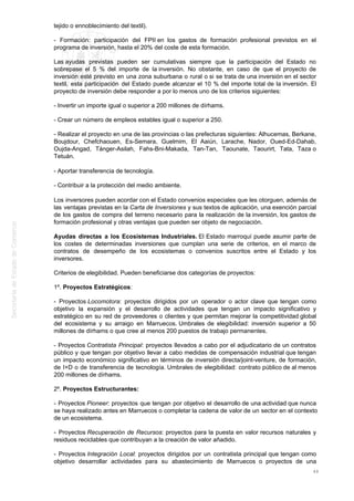 tejido o ennoblecimiento del textil).
- Formación: participación del FPII en los gastos de formación profesional previstos en el
programa de inversión, hasta el 20% del coste de esta formación.
Las ayudas previstas pueden ser cumulativas siempre que la participación del Estado no
sobrepase el 5 % del importe de la inversión. No obstante, en caso de que el proyecto de
inversión esté previsto en una zona suburbana o rural o si se trata de una inversión en el sector
textil, esta participación del Estado puede alcanzar el 10 % del importe total de la inversión. El
proyecto de inversión debe responder a por lo menos uno de los criterios siguientes:
- Invertir un importe igual o superior a 200 millones de dírhams.
- Crear un número de empleos estables igual o superior a 250.
- Realizar el proyecto en una de las provincias o las prefecturas siguientes: Alhucemas, Berkane,
Boujdour, Chefchaouen, Es-Semara, Guelmim, El Aaiún, Larache, Nador, Oued-Ed-Dahab,
Oujda-Angad, Tánger-Asilah, Fahs-Bni-Makada, Tan-Tan, Taounate, Taourirt, Tata, Taza o
Tetuán.
- Aportar transferencia de tecnología.
- Contribuir a la protección del medio ambiente.
Los inversores pueden acordar con el Estado convenios especiales que les otorguen, además de
las ventajas previstas en la Carta de Inversiones y sus textos de aplicación, una exención parcial
de los gastos de compra del terreno necesario para la realización de la inversión, los gastos de
formación profesional y otras ventajas que pueden ser objeto de negociación.
Ayudas directas a los Ecosistemas Industriales. El Estado marroquí puede asumir parte de
los costes de determinadas inversiones que cumplan una serie de criterios, en el marco de
contratos de desempeño de los ecosistemas o convenios suscritos entre el Estado y los
inversores.
Criterios de elegibilidad. Pueden beneficiarse dos categorías de proyectos:
1º. Proyectos Estratégicos:
- Proyectos Locomotora: proyectos dirigidos por un operador o actor clave que tengan como
objetivo la expansión y el desarrollo de actividades que tengan un impacto significativo y
estratégico en su red de proveedores o clientes y que permitan mejorar la competitividad global
del ecosistema y su arraigo en Marruecos. Umbrales de elegibilidad: inversión superior a 50
millones de dírhams o que cree al menos 200 puestos de trabajo permanentes.
- Proyectos Contratista Principal: proyectos llevados a cabo por el adjudicatario de un contratos
público y que tengan por objetivo llevar a cabo medidas de compensación industrial que tengan
un impacto económico significativo en términos de inversión directa/joint-venture, de formación,
de I+D o de transferencia de tecnología. Umbrales de elegibilidad: contrato público de al menos
200 millones de dírhams.
2º. Proyectos Estructurantes:
- Proyectos Pioneer: proyectos que tengan por objetivo el desarrollo de una actividad que nunca
se haya realizado antes en Marruecos o completar la cadena de valor de un sector en el contexto
de un ecosistema.
- Proyectos Recuperación de Recursos: proyectos para la puesta en valor recursos naturales y
residuos reciclables que contribuyan a la creación de valor añadido.
- Proyectos Integración Local: proyectos dirigidos por un contratista principal que tengan como
objetivo desarrollar actividades para su abastecimiento de Marruecos o proyectos de una
48
 