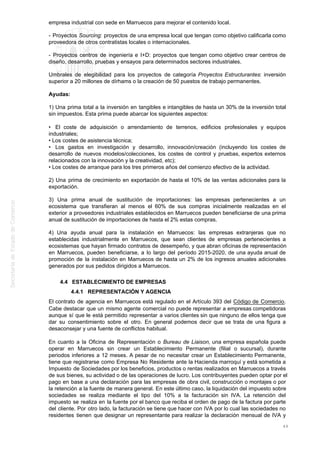 empresa industrial con sede en Marruecos para mejorar el contenido local.
- Proyectos Sourcing: proyectos de una empresa local que tengan como objetivo calificarla como
proveedora de otros contratistas locales o internacionales.
- Proyectos centros de ingeniería e I+D: proyectos que tengan como objetivo crear centros de
diseño, desarrollo, pruebas y ensayos para determinados sectores industriales.
Umbrales de elegibilidad para los proyectos de categoría Proyectos Estructurantes: inversión
superior a 20 millones de dírhams o la creación de 50 puestos de trabajo permanentes.
Ayudas:
1) Una prima total a la inversión en tangibles e intangibles de hasta un 30% de la inversión total
sin impuestos. Esta prima puede abarcar los siguientes aspectos:
• El coste de adquisición o arrendamiento de terrenos, edificios profesionales y equipos
industriales;
• Los costes de asistencia técnica;
• Los gastos en investigación y desarrollo, innovación/creación (incluyendo los costes de
desarrollo de nuevos modelos/colecciones, los costes de control y pruebas, expertos externos
relacionados con la innovación y la creatividad, etc);
• Los costes de arranque para los tres primeros años del comienzo efectivo de la actividad.
2) Una prima de crecimiento en exportación de hasta el 10% de las ventas adicionales para la
exportación.
3) Una prima anual de sustitución de importaciones: las empresas pertenecientes a un
ecosistema que transfieran al menos el 60% de sus compras inicialmente realizadas en el
exterior a proveedores industriales establecidos en Marruecos pueden beneficiarse de una prima
anual de sustitución de importaciones de hasta el 2% estas compras.
4) Una ayuda anual para la instalación en Marruecos: las empresas extranjeras que no
establecidas industrialmente en Marruecos, que sean clientes de empresas pertenecientes a
ecosistemas que hayan firmado contratos de desempeño, y que abran oficinas de representación
en Marruecos, pueden beneficiarse, a lo largo del período 2015-2020, de una ayuda anual de
promoción de la instalación en Marruecos de hasta un 2% de los ingresos anuales adicionales
generados por sus pedidos dirigidos a Marruecos.
4.4 ESTABLECIMIENTO DE EMPRESAS
4.4.1 REPRESENTACIÓN Y AGENCIA
El contrato de agencia en Marruecos está regulado en el Artículo 393 del Código de Comercio.
Cabe destacar que un mismo agente comercial no puede representar a empresas competidoras
aunque sí que le está permitido representar a varios clientes sin que ninguno de ellos tenga que
dar su consentimiento sobre el otro. En general podemos decir que se trata de una figura a
desaconsejar y una fuente de conflictos habitual.
En cuanto a la Oficina de Representación o Bureau de Liaison, una empresa española puede
operar en Marruecos sin crear un Establecimiento Permanente (filial o sucursal), durante
periodos inferiores a 12 meses. A pesar de no necesitar crear un Establecimiento Permanente,
tiene que registrarse como Empresa No Residente ante la Hacienda marroquí y está sometida a
Impuesto de Sociedades por los beneficios, productos o rentas realizados en Marruecos a través
de sus bienes, su actividad o de las operaciones de lucro. Los contribuyentes pueden optar por el
pago en base a una declaración para las empresas de obra civil, construcción o montajes o por
la retención a la fuente de manera general. En este último caso, la liquidación del impuesto sobre
sociedades se realiza mediante el tipo del 10% a la facturación sin IVA. La retención del
impuesto se realiza en la fuente por el banco que reciba el orden de pago de la factura por parte
del cliente. Por otro lado, la facturación se tiene que hacer con IVA por lo cual las sociedades no
residentes tienen que designar un representante para realizar la declaración mensual de IVA y
49
 