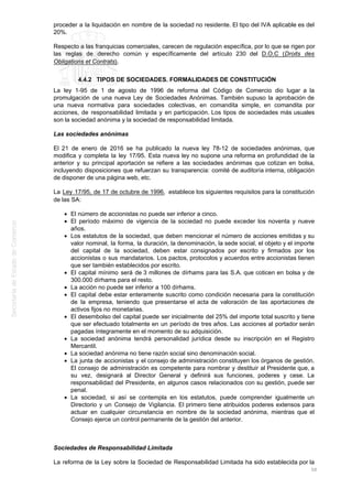 proceder a la liquidación en nombre de la sociedad no residente. El tipo del IVA aplicable es del
20%.
Respecto a las franquicias comerciales, carecen de regulación específica, por lo que se rigen por
las reglas de derecho común y específicamente del artículo 230 del D.O.C (Droits des
Obligations et Contrats).
4.4.2 TIPOS DE SOCIEDADES. FORMALIDADES DE CONSTITUCIÓN
La ley 1-95 de 1 de agosto de 1996 de reforma del Código de Comercio dio lugar a la
promulgación de una nueva Ley de Sociedades Anónimas. También supuso la aprobación de
una nueva normativa para sociedades colectivas, en comandita simple, en comandita por
acciones, de responsabilidad limitada y en participación. Los tipos de sociedades más usuales
son la sociedad anónima y la sociedad de responsabilidad limitada.
Las sociedades anónimas
El 21 de enero de 2016 se ha publicado la nueva ley 78-12 de sociedades anónimas, que
modifica y completa la ley 17/95. Esta nueva ley no supone una reforma en profundidad de la
anterior y su principal aportación se refiere a las sociedades anónimas que cotizan en bolsa,
incluyendo disposiciones que refuerzan su transparencia: comité de auditoría interna, obligación
de disponer de una página web, etc.
La Ley 17/95, de 17 de octubre de 1996, establece los siguientes requisitos para la constitución
de las SA:
El número de accionistas no puede ser inferior a cinco.
El período máximo de vigencia de la sociedad no puede exceder los noventa y nueve
años.
Los estatutos de la sociedad, que deben mencionar el número de acciones emitidas y su
valor nominal, la forma, la duración, la denominación, la sede social, el objeto y el importe
del capital de la sociedad, deben estar consignados por escrito y firmados por los
accionistas o sus mandatarios. Los pactos, protocolos y acuerdos entre accionistas tienen
que ser también establecidos por escrito.
El capital mínimo será de 3 millones de dírhams para las S.A. que coticen en bolsa y de
300.000 dírhams para el resto.
La acción no puede ser inferior a 100 dírhams.
El capital debe estar enteramente suscrito como condición necesaria para la constitución
de la empresa, teniendo que presentarse el acta de valoración de las aportaciones de
activos fijos no monetarias.
El desembolso del capital puede ser inicialmente del 25% del importe total suscrito y tiene
que ser efectuado totalmente en un período de tres años. Las acciones al portador serán
pagadas íntegramente en el momento de su adquisición.
La sociedad anónima tendrá personalidad jurídica desde su inscripción en el Registro
Mercantil.
La sociedad anónima no tiene razón social sino denominación social.
La junta de accionistas y el consejo de administración constituyen los órganos de gestión.
El consejo de administración es competente para nombrar y destituir al Presidente que, a
su vez, designará al Director General y definirá sus funciones, poderes y cese. La
responsabilidad del Presidente, en algunos casos relacionados con su gestión, puede ser
penal.
La sociedad, si así se contempla en los estatutos, puede comprender igualmente un
Directorio y un Consejo de Vigilancia. El primero tiene atribuidos poderes extensos para
actuar en cualquier circunstancia en nombre de la sociedad anónima, mientras que el
Consejo ejerce un control permanente de la gestión del anterior.
Sociedades de Responsabilidad Limitada
La reforma de la Ley sobre la Sociedad de Responsabilidad Limitada ha sido establecida por la
50
 
