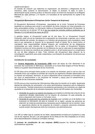 capital social alguno.
El contrato de creación que determina la organización, los derechos y obligaciones de los
miembros, debe contener la denominación, el objeto, la duración, la sede, la razón o
denominación social, la forma jurídica, la dirección social, el número de inscripción en el Registro
Mercantil de cada participe y el importe o la naturaleza de las aportaciones de capital si las
hubiese.
Groupement Momentané d’Entreprises (Unión Temporal de Empresas)
El Groupement Momentané d’Entreprises (equivalente de la Unión Temporal de Empresas
española) se constituye para acudir a una licitación de forma conjunta con otras empresas y no
tiene personalidad jurídica. La información relativa al Groupement Momentané d’Entreprises la
puede encontrar en el artículo 157 de la ley que regula los contratos públicos (publicada por el
Decreto nº 2-12-349 del 20 de marzo de 2013).
A grandes rasgos, el Groupement puede ser de dos tipos. En un Groupement Conjoint
(Conjunto) cada uno de los miembros de la agrupación se compromete a ejecutar una o varias
partes distintas del contrato. Se designa a un miembro del groupement como mandatario y éste
será el que represente al conjunto de la agrupación frente al cliente. De la misma forma, el
mandatario tiene responsabilidad solidaria respecto del cumplimiento de las obligaciones
contractuales por cada miembro de la agrupación. Por su parte, el Groupement Solidaire
(Solidario) funciona de forma parecida con la diferencia de que en este caso la responsabilidad
solidaria es de todos los miembros son solidarios entre sí, de tal manera que el no cumplimiento
de uno de ellos obligaría al resto. Todo miembro del Groupement debe disponer de la
homologación (agrément) para poder presentarse a una licitación de prestación de servicios que
así lo requiera.
Constitución de sociedades
Los Centros Regionales de Inversiones (CRI) nacen del deseo de S.M. Mohamed VI de
promover las inversiones en Marruecos, expresado en la Carta Real dirigida al Primer Ministro,
relativa a la gestión descentralizada de las inversiones.
El CRI tiene como principal misión ayudar a la creación de empresas, para lo cual se crea una
Ventanilla Única que engloba la actividad del conjunto de organismos oficiales relacionados con
la creación de empresas. Asimismo, se pone a disposición de los inversores un formulario único
así como el asesoramiento a los proyectos de inversión y apoyo para el mantenimiento y
desarrollo de las inversiones existentes.
El CRI procura a los inversores las informaciones útiles para la inversión en la región. Igualmente
atiende las solicitudes de autorización y los actos administrativos necesarios para la realización
de los proyectos. También proporciona una asistencia permanente a los inversores con objeto de
ayudarles en el desarrollo de la actividad empresarial. Dentro del CRI existen dos Ventanillas:
Ventanilla de ayuda a la creación de empresa que engloba la actividad del conjunto de los
organismos oficiales relacionados con la creación de empresas. En esta ventanilla, se
pone a disposición del inversor un formulario único.
Ventanilla de ayuda para los proyectos de inversión cuyo cometido es el de facilitar a los
inversores la información útil para la inversión en la región, estudiar las peticiones de
obtención de todas las autorizaciones necesarias para la realización de la inversión, hacer
un seguimiento efectivo de los proyectos de inversión y proponer soluciones amistosas
cuando existan discrepancias entre los inversores y las administraciones.
Los CRI se hallan bajo la custodia de los Walis, representantes enviados por el gobierno a cada
una de las regiones del país. Las prerrogativas de los Walis se han visto ampliadas en el marco
de la descentralización iniciada por el Estado marroquí.
El proceso de constitución de una empresa (SARL) requiere los trámites jurídicos y
administrativos siguientes:
52
 