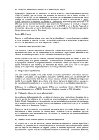 a) Obtención del certificado negativo de la denominación elegida.
El certificado negativo es un documento por el cual el servicio central del Registro Mercantil
(OMPIC) confirma que no existe otra empresa en Marruecos con el mismo nombre. Es
obligatorio en el caso de las sociedades, y necesario para la empresa individual si se desea
proteger un nombre comercial. El organismo encargado de emitir el certificado es la OMPIC
(Office Marocain de la Propriété Industrielle et Commerciale). El trámite puede realizarse en el
CRI, que cuenta con representación de este organismo. Para realizar la solicitud se requiere
cumplimentar un impreso que puede recogerse en la OMPIC o en el Centro Regional de
Inversiones, y presentar un carnet de identidad marroquí o pasaporte. Normalmente, para ganar
tiempo, se aconseja proponer 5 nombres.
Costes: 230 dírhams.
Tiempo: el certificado se obtiene en un sólo día (en Casablanca). Los certificados son anulados
si no se retiran en el plazo de un mes. Los certificados retirados se anularán en el plazo de un
año si no se realiza inscripción en el Registro de Comercio.
b) Redacción de los estatutos sociales.
Los estatutos y demás documentos constitutivos pueden redactarse en documento privado,
legalizando las firmas de los intervinientes en el Servicio de Legalizaciones existente en las
Oficinas municipales y locales o en los Consulados marroquíes en España.
Para la preparación de tales documentos y trámites subsiguientes puede recurrirse a la ayuda de
un asesor jurídico o un gestor cualificado. La intervención de un notario no es imprescindible,
aunque puede solicitarse si las partes lo estiman conveniente. En este caso hay que añadir a los
costes normales la tasa notarial y los honorarios del notario (entre 0,5% y el 1% del capital
social). El IVA aplicable a las prestaciones de asesores y notaría es del 10%.
c) Bloqueo de las aportaciones.
Una vez suscrito el capital social, debe abrirse una cuenta corriente en una entidad bancaria
instalada en Marruecos, en la que deberán bloquearse los fondos destinados a la constitución del
capital en un plazo máximo de 8 días. La entidad bancaria emitirá un certificado de bloqueo del
capital desembolsado. Deberá presentarse a la entidad bancaria la declaración de suscripción
del capital social, los estatutos de la sociedad y los documentos de identidad correspondientes.
El bloqueo no es obligatorio para aquellas SAR.L cuyo capital sea inferior a 100 000 dírhams.
Para capitales superiores a 100 000 dírhams es obligatorio bloquear el 25% del capital.
d) Publicación del anuncio previo a la inscripción.
La constitución de la sociedad debe ser objeto, previamente a su inscripción en el registro, de un
anuncio que ha de publicarse en la sección de anuncios legales de un periódico local y en el
Boletín Oficial. Adicionalmente, la constitución de una sociedad anónima requiere la publicación
de un segundo anuncio en la sección de anuncios legales de un periódico local tras la inscripción
de la sociedad en el Registro de Comercio.
El anuncio ha de comprender un extracto de las características principales de la sociedad y la
indicación de la fecha y número del depósito legal. La publicación de un anuncio en diario de
anuncios legales cuesta aproximadamente 250 dírhams y la publicación del anuncio en el Boletín
Oficial unos 500 dírhams.
e) Depósito de los estatutos y demás documentos constitutivos.
En un plazo de 30 días, los estatutos y demás documentos constitutivos, una vez legalizados y
timbrados, se presentan en la Dirección Regional de Impuestos (Direction Régionale de Impôts)
para el pago de los derechos de registro (similar al impuesto español de “actos jurídicos
documentados”) fijados en el 1,5% del capital social con un mínimo de 1.000 dírhams. El trámite
53
 