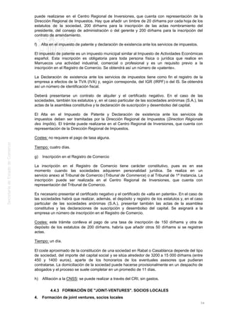 puede realizarse en el Centro Regional de Inversiones, que cuenta con representación de la
Dirección Regional de Impuestos. Hay que añadir un timbre de 20 dírhams por cada hoja de los
estatutos de la sociedad, 200 dírhams para la inscripción de las actas nombramiento del
presidente, del consejo de administración o del gerente y 200 dírhams para la inscripción del
contrato de arrendamiento.
f) Alta en el impuesto de patente y declaración de existencia ante los servicios de impuestos.
El impuesto de patente es un impuesto municipal similar al Impuesto de Actividades Económicas
español. Esta inscripción es obligatoria para toda persona física o jurídica que realice en
Marruecos una actividad industrial, comercial o profesional y es un requisito previo a la
inscripción en el Registro de Comercio. Se obtendrá así un número de «patente».
La Declaración de existencia ante los servicios de impuestos tiene como fin el registro de la
empresa a efectos de la TVA (IVA) y, según corresponda, del IGR (IRPF) o del IS. Se obtendrá
así un número de identificación fiscal.
Deberá presentarse un contrato de alquiler y el certificado negativo. En el caso de las
sociedades, también los estatutos y, en el caso particular de las sociedades anónimas (S.A.), las
actas de la asamblea constitutiva y la declaración de suscripción y desembolso del capital.
El Alta en el Impuesto de Patente y Declaración de existencia ante los servicios de
impuestos deben ser tramitadas por la Dirección Regional de Impuestos (Direction Régionale
des Impôts). El trámite puede realizarse en el Centro Regional de Inversiones, que cuenta con
representación de la Dirección Regional de Impuestos.
Costes: no requiere el pago de tasa alguna.
Tiempo: cuatro días.
g) Inscripción en el Registro de Comercio
La inscripción en el Registro de Comercio tiene carácter constitutivo, pues es en ese
momento cuando las sociedades adquieren personalidad jurídica. Se realiza en un
servicio anexo al Tribunal de Comercio (Tribunal de Commerce) o al Tribunal de 1ª Instancia. La
inscripción puede ser realizada en el Centro Regional de Inversiones, que cuenta con
representación del Tribunal de Comercio.
Es necesario presentar el certificado negativo y el certificado de «alta en patente». En el caso de
las sociedades habrá que realizar, además, el depósito y registro de los estatutos y, en el caso
particular de las sociedades anónimas (S.A.), presentar también las actas de la asamblea
constitutiva y las declaraciones de suscripción y desembolso del capital. Se asignará a la
empresa un número de inscripción en el Registro de Comercio.
Costes: este trámite conlleva el pago de una tasa de inscripción de 150 dírhams y otra de
depósito de los estatutos de 200 dírhams. habría que añadir otros 50 dírhams si se registran
actas.
Tiempo: un día.
El coste aproximado de la constitución de una sociedad en Rabat o Casablanca depende del tipo
de sociedad, del importe del capital social y se sitúa alrededor de 3200 a 15 000 dírhams (entre
450 y 1400 euros), aparte de los honorarios de los eventuales asesores que pudieran
contratarse. La domiciliación de la sociedad puede hacerse provisionalmente en un despacho de
abogados y el proceso se suele completar en un promedio de 11 días.
h) Afiliación a la CNSS: se puede realizar a través del CRI, sin gastos.
4.4.3 FORMACIÓN DE "JOINT-VENTURES". SOCIOS LOCALES
4. Formación de joint ventures, socios locales
54
 