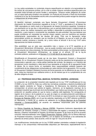 La Ley sobre sociedades no contempla ninguna especificación en relación a la nacionalidad de
los socios de una persona jurídica, por lo cual no existe ninguna normativa específica para una
sociedad mixta formada por socios locales y extranjeros. Tampoco existe obligación de contar
con un socio local para constituir una sociedad. Un Protocolo de Acuerdo o Pacto de Accionistas
conforme a la Ley de Sociedades escrito ante una autoridad jurídica puede recoger los derechos
y obligaciones de ambas partes.
El derecho marroquí contempla una figura llamada Groupement d’Intérêt Économique
(Asociación de Interés Económico) regulada en la ley nº 13-97 y aprobada el 5 de febrero de
1999, equivalente en cierto modo a la Agrupación de Interés Económico española. Consiste en
una asociación en la que dos o más personas y por un período determinado o indeterminado de
tiempo, ponen los medios necesarios para facilitar o desarrollar la actividad económica de sus
miembros, y para mejorar o incrementar los resultados de esta actividad. Hay que destacar que
puede constituirse sin necesidad de suscribir ningún capital y que sus miembros son siempre
solidariamente responsables de las deudas del grupo. Para que la Agrupación tenga
personalidad jurídica es necesario que se inscriba en el Registro, ya que es a partir de este
momento cuando comienza a tenerla, tal y como indica el artículo 4 de la Ley 13-97 sobre
Agrupaciones de Interés económico.
Otra posibilidad, que en este caso equivaldría más o menos a la U.T.E española es el
Groupement Momentané d’Entreprises , que se puede constituir para acudir a una licitación de
forma conjunta con otras empresas. No tiene personalidad jurídica propia. La información relativa
al Groupement Momentané d’Entreprises se recoge en el artículo 157 de la ley de
contratos públicos, publicada en el Decreto nº 2-12-349 del 20 de marzo de 2013.
Simplificando, el Groupement puede ser de dos tipos: Groupement Conjoint y Groupement
Solidaire. En un Groupement Conjoint (Conjunto) cada uno de los miembros de la agrupación se
compromete a ejecutar una o varias partes distintas del contrato. Se designa a un miembro del
groupement como mandatario y éste será el que represente al conjunto de la agrupación frente
al cliente. De la misma forma, el mandatario tiene responsabilidad solidaria respecto del
cumplimiento de las obligaciones contractuales por cada miembro de la agrupación. Por su parte,
el Groupement Solidaire (Solidario) funciona de forma parecida con la diferencia de que, en este
caso, todos los miembros son solidarios entre sí, de tal manera que el no cumplimiento de uno
de ellos obligaría al resto.
4.5 PROPIEDAD INDUSTRIAL (MARCAS, PATENTES, DISEÑOS, LICENCIAS)
La protección de la propiedad industrial está regulada por la Ley 17/97 (modificada por la Ley
31/2005 y la Ley 23/2013). Esta Ley unificó las normativas existentes y resolvió el problema del
doble registro existente en Tánger y Casablanca. En Marruecos, los derechos prioritarios
corresponden al primero que solicita el registro. Asimismo, en la legislación marroquí de la
propiedad industrial rige el principio de la territorialidad, que implica que únicamente se obtiene la
protección en aquellos países en que la marca o patente esté registrada. Por consiguiente, el
registro de la marca o de la patente en su país de origen no concede protección automática en
otros países. Sin embargo, el 1 de marzo de 2015 ha entrado en vigor el acuerdo con la Oficina
Europea de Patentes (OEP), por el que las patentes registradas en la OEP obtienen protección
en Marruecos, a través de un sistema de validación en la Oficina Marroquí de la Propiedad
Industrial y Comercial,OMPIC (el acuerdo no establece reciprocidad para las patentes
marroquíes).
La Oficina Española de Patentes y Marcas (OEPM), Organismo Autónomo dependiente del
Ministerio de Industria, Energía y Turismo y responsable del registro y concesión de Patentes,
Marcas y Diseños Industriales en España, ha firmado el pasado 16 de mayo de 2016 el acuerdo
conocido internacionalmente como Patent Prosecution Highway (PPH) con la Oficina Marroquí
de Propiedad Industrial y Comercial (OMPIC), con el objetivo de beneficiar a los solicitantes de
patentes de ambos países. Este acuerdo, entró en vigor el 1 de junio de 2016.
Las modificaciones introducidas por la Ley 31/2005 estaban orientadas a adaptar la legislación
marroquí a los compromisos internacionales adquiridos por Marruecos, especialmente tras la
55
 