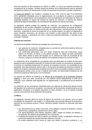 firma del acuerdo de libre comercio con EEUU en 2004. La nueva Ley extiende el ámbito de
competencia de la antigua. También amplía los poderes de la Administración para la represión
del fraude en materia de reproducción a través de sanciones económicas y penales importantes.
La nueva Ley 23/2013, que modifica y completa la Ley 17/97, entró en vigor 18 de diciembre
2014, aportando novedades como la reglamentación de la profesión de asesor en propiedad
industrial, la modernización del procedimiento para la presentación de solicitudes de títulos de
propiedad industrial, la mejora del sistema de patente de invención, la reforma del sistema
nacional de diseños industriales o la consolidación del sistema de marcas nacionales.
La legislación vigente protege las patentes de invención, los esquemas de configuración
(topografía) de los circuitos integrados, los dibujos y modelos industriales, las marcas de fábrica,
de comercio o de servicio, el nombre comercial y las indicaciones y denominaciones de origen.
Asimismo, contempla la noción de protección en un sentido amplio y se aplica no solamente al
sector industrial, comercial y de servicios, sino también a toda producción del sector de las
industrias agrarias y extractivas así como a todos los productos fabricados o naturales como
minerales o bebidas.
Patentes de invención:
Los títulos de propiedad industrial que protegen las invenciones son:
Las patentes de invención, otorgadas para un período de veinte años desde la fecha de1.
depósito de la solicitud de la patente.
Los certificados adicionales, que son títulos accesorios para las invenciones, cuyos2.
objetos se vinculan, al menos, a una patente principal. La validez de estos certificados
tiene efecto desde la fecha del depósito de la solicitud del título de propiedad de las
mismas y caduca en la fecha de extinción de la patente principal a la cual se vinculan.
La reclamación de la propiedad de una patente tiene que efectuarse en el plazo de tres años,
pasado el cual la reclamación prescribe. El nombre de todo inventor se menciona en la patente si
el inventor no manifiesta desacuerdo. En general, se considera invención, con posibilidad de ser
patentada, todo descubrimiento técnico que no forma parte del estado de la técnica industrial. El
estado de la técnica industrial está constituido por todo lo que es accesible al público a través de
una descripción escrita u oral, un uso o cualquier otro medio, con anterioridad al depósito de una
solicitud de patente en Marruecos o en el extranjero.
La solicitud de patente se presenta a la Oficina de la Protección de la Propiedad Industrial
(OMPIC) y tiene que estar constituida por una solicitud escrita especificando el título de la
invención, cuyo contenido está regulado por vía reglamentaria, y la justificación de los derechos
exigibles.
La protección de las invenciones industriales tiene una vigencia de veinte años desde la fecha
del depósito de la solicitud de la patente. La protección de los derechos complementarios de los
certificados vinculados a la patente adquiridos en fecha posterior a la de la patente principal
caduca con la extinción de la protección de la patente.
La Marca:
La legislación marroquí define la marca de fábrica, de comercio o de servicio, como un signo
susceptible de representar una imagen o un dibujo gráfico que permite distinguir los productos y
servicios de una persona jurídica o física. Asimismo pueden constituir en particular este signo
distintivo:
Las denominaciones en todas sus formas, como palabras, conjunto de palabras, nombres
patronímicos y geográficos, pseudónimos, letras, siglas.
Los signos figurativos como dibujos, etiquetas, sellos, imagen de síntesis, los diseños, y,
en particular, los diseños de presentación de un producto.
A efectos del Acuerdo de Libre Comercio con Estados Unidos, la legislación marroquí ha
reconocido también las marcas llamadas olfativas y sonoras.
No puede adoptarse como marca un signo que atente a derechos anteriores, y, en
56
 