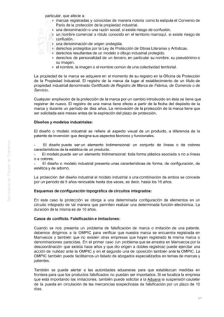 particular, que afecte a:
marcas registradas y conocidas de manera notoria como lo estipula el Convenio de
París de la protección de la propiedad industrial.
una denominación o una razón social, si existe riesgo de confusión.
un nombre comercial o rótulo conocido en el territorio marroquí, si existe riesgo de
confusión.
una denominación de origen protegida.
derechos protegidos por la Ley de Protección de Obras Literarias y Artísticas.
derechos resultantes de un modelo o dibujo industrial protegido.
derechos de personalidad de un tercero, en particular su nombre, su pseudónimo o
su imagen.
el nombre, la imagen o el nombre común de una colectividad territorial.
La propiedad de la marca se adquiere en el momento de su registro en la Oficina de Protección
de la Propiedad Industrial. El registro de la marca da lugar al establecimiento de un título de
propiedad industrial denominado Certificado de Registro de Marca de Fábrica, de Comercio o de
Servicio.
Cualquier ampliación de la protección de la marca por un cambio introducido en ésta se tiene que
registrar de nuevo. El registro de una marca tiene efecto a partir de la fecha del depósito de la
marca y durante un período de diez años. La renovación de la protección de la marca tiene que
ser solicitada seis meses antes de la expiración del plazo de protección.
Diseños y modelos industriales:
El diseño o modelo industrial se refiere al aspecto visual de un producto, a diferencia de la
patente de invención que designa sus aspectos técnicos y funcionales.
- El diseño puede ser un elemento bidimensional: un conjunto de líneas o de colores
característicos de la estética de un producto.
- El modelo puede ser un elemento tridimensional: toda forma plástica asociada o no a líneas
o a colores.
- El diseño o modelo industrial presenta unas características de forma, de configuración, de
estética y de adorno.
La protección del diseño industrial el modelo industrial o una combinación de ambos se concede
por un periodo de 5 años renovable hasta dos veces, es decir, hasta los 15 años.
Esquemas de configuración topográfica de circuitos integrados:
En este caso la protección se otorga a una determinada configuración de elementos en un
circuito integrado de tal manera que permiten realizar una determinada función electrónica. La
duración de la misma es de 10 años.
Casos de conflicto. Falsificación e imitaciones:
Cuando se nos presenta un problema de falsificación de marca o imitación de una patente,
debemos dirigirnos a la OMPIC para verificar que nuestra marca se encuentra registrada en
Marruecos y también que no existen otras empresas que hayan registrado la misma marca o
denominaciones parecidas. En el primer caso (un problema que se arrastra en Marruecos por la
descoordinación que existía hace años y que dio origen a dobles registros) puede ejercitar una
acción de nulidad ante la OMPIC y en el segundo una de oposición también ante la OMPIC. La
OMPIC también puede facilitarnos un listado de abogados especializados en temas de marcas y
patentes.
También se puede alertar a las autoridades aduaneras para que establezcan medidas en
frontera para que los productos falsificados no puedan ser importados. Si se localiza la empresa
que está importando las imitaciones, también puede solicitar a la Aduana la suspensión cautelar
de la puesta en circulación de las mercancías sospechosas de falsificación por un plazo de 10
días.
57
 