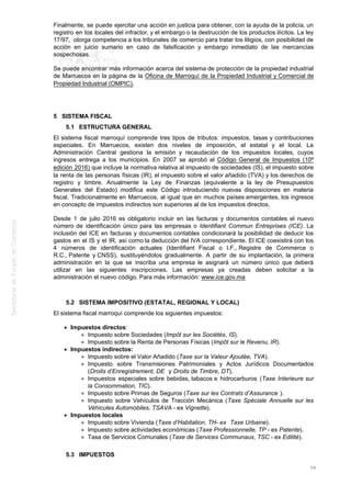 Finalmente, se puede ejercitar una acción en justicia para obtener, con la ayuda de la policía, un
registro en los locales del infractor, y el embargo o la destrucción de los productos ilícitos. La ley
17/97, otorga competencia a los tribunales de comercio para tratar los litigios, con posibilidad de
acción en juicio sumario en caso de falsificación y embargo inmediato de las mercancías
sospechosas.
Se puede encontrar más información acerca del sistema de protección de la propiedad industrial
de Marruecos en la página de la Oficina de Marroquí de la Propiedad Industrial y Comercial de
Propiedad Industrial (OMPIC).
5 SISTEMA FISCAL
5.1 ESTRUCTURA GENERAL
El sistema fiscal marroquí comprende tres tipos de tributos: impuestos, tasas y contribuciones
especiales. En Marruecos, existen dos niveles de imposición, el estatal y el local. La
Administración Central gestiona la emisión y recaudación de los impuestos locales, cuyos
ingresos entrega a los municipios. En 2007 se aprobó el Código General de Impuestos (10º
edición 2016) que incluye la normativa relativa al impuesto de sociedades (IS), el impuesto sobre
la renta de las personas físicas (IR), el impuesto sobre el valor añadido (TVA) y los derechos de
registro y timbre. Anualmente la Ley de Finanzas (equivalente a la ley de Presupuestos
Generales del Estado) modifica este Código introduciendo nuevas disposiciones en materia
fiscal. Tradicionalmente en Marruecos, al igual que en muchos países emergentes, los ingresos
en concepto de impuestos indirectos son superiores al de los impuestos directos.
Desde 1 de julio 2016 es obligatorio incluir en las facturas y documentos contables el nuevo
número de identificación único para las empresas o Identifiant Commun Entreprises (ICE). La
inclusión del ICE en facturas y documentos contables condicionará la posibilidad de deducir los
gastos en el IS y el IR, así como la deducción del IVA correspondiente. El ICE coexistirá con los
4 números de identificación actuales (Identifiant Fiscal o I.F., Registre de Commerce o
R.C., Patente y CNSS), sustituyéndolos gradualmente. A partir de su implantación, la primera
administración en la que se inscriba una empresa le asignará un número único que deberá
utilizar en las siguientes inscripciones. Las empresas ya creadas deben solicitar a la
administración el nuevo código. Para más información: www.ice.gov.ma
5.2 SISTEMA IMPOSITIVO (ESTATAL, REGIONAL Y LOCAL)
El sistema fiscal marroquí comprende los siguientes impuestos:
Impuestos directos:
Impuesto sobre Sociedades (Impôt sur les Sociétés, IS).
Impuesto sobre la Renta de Personas Físicas (Impôt sur le Revenu, IR).
Impuestos indirectos:
Impuesto sobre el Valor Añadido (Taxe sur la Valeur Ajoutée, TVA).
Impuesto sobre Transmisiones Patrimoniales y Actos Jurídicos Documentados
(Droits d’Enregistrement, DE y Droits de Timbre, DT).
Impuestos especiales sobre bebidas, tabacos e hidrocarburos (Taxe Interieure sur
la Consommation, TIC).
Impuesto sobre Primas de Seguros (Taxe sur les Contrats d’Assurance ).
Impuesto sobre Vehículos de Tracción Mecánica (Taxe Spéciale Annuelle sur les
Véhicules Automobiles, TSAVA - ex Vignette).
Impuestos locales
Impuesto sobre Vivienda (Taxe d’Habitation, TH- ex Taxe Urbaine).
Impuesto sobre actividades económicas (Taxe Professionnelle, TP - ex Patente).
Tasa de Servicios Comunales (Taxe de Services Communaux, TSC - ex Edilité).
5.3 IMPUESTOS
58
 