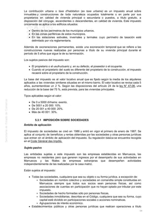La contribución urbana o taxe d'habitation (ex taxe urbaine) es un impuesto anual sobre
inmuebles y construcciones de toda naturaleza ocupados totalmente o en parte por sus
propietarios en calidad de vivienda principal o secundaria o puestos, a título gratuito, a
disposición del cónyuge, ascendientes o descendientes, en calidad de vivienda. Este impuesto
únicamente se aplica a los edificios situados:
Dentro de los perímetros de los municipios urbanos.
En las zonas periféricas de estos municipios.
En las estaciones estivales, invernales y termales cuyo perímetro de tasación esté
delimitado por vía reglamentaria.
Además de exoneraciones permanentes, existe una exoneración temporal que se refiere a las
construcciones nuevas realizadas por personas a título de su vivienda principal durante el
período de 5 años que sigue la de su terminación.
Los sujetos pasivos del impuesto son:
El propietario o el usufructuario y, en su defecto, el poseedor o el ocupante.
Cuando el propietario del suelo es diferente del propietario de la construcción, el impuesto
recaerá sobre el propietario de la construcción.
La base del impuesto es el valor locativo anual que es fijado según la media de los alquileres
aplicados a las viviendas similares situadas en el mismo barrio. El valor locativo se revisa cada 5
años, aumentandose un 2 %. Según las disposiciones del artículo 24 de la ley N° 47-06, una
reducción de la base del 75 %, está prevista, para las viviendas principales.
Tipos aplicables según el valor:
De 0 a 5000 dírhams: exento.
De 5001 a 20 000: 10%.
De 20 001 a 40 000: 20%.
Más de 40 001: 30%.
5.3.1 IMPOSICIÓN SOBRE SOCIEDADES
Ámbito de aplicación
El impuesto de sociedades se creó en 1986 y entró en vigor el primero de enero de 1987. Se
aplica al conjunto de beneficios y rentas obtenidas por las sociedades y otras personas jurídicas
que entran en el ámbito de aplicación del impuesto. Su regulación básica se encuentra recogida
en el Code Général des Impôts.
Sujeto pasivo
Las entidades sujetas a este impuesto son las empresas establecidas en Marruecos, las
empresas no residentes pero que generen ingresos por el desempeño de sus actividades en
Marruecos y las filiales de empresas extranjeras que desempeñen actividades
independientemente de las realizadas por la casa matriz.
Están sujetos al impuesto:
Todas las sociedades, cualquiera que sea su objeto o su forma jurídica, a excepción de:
Sociedades en nombre colectivo y sociedades en comandita simple constituidas en
Marruecos siempre que todos sus socios sean personas físicas, así como
asociaciones de cuentas en participación que no hayan optado por tributar por este
impuesto.
Sociedades de hecho formadas sólo por personas físicas.
Sociedades inmobiliarias, descritas en el Código, cualquiera que sea su forma, cuyo
capital esté dividido en participaciones sociales o acciones nominativas.
Agrupaciones de interés económico.
Establecimientos públicos y otras personas jurídicas que realicen operaciones a título
59
 