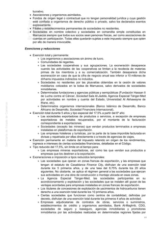 lucrativo.
Asociaciones y organismos asimilados.
Fondos de origen legal o contractual que no tengan personalidad jurídica y cuya gestión
esté confiada a organismos de derecho público o privado, salvo los declarados exentos
expresamente.
Filiales y establecimientos permanentes de sociedades no residentes.
Sociedades en nombre colectivo y sociedades en comandita simple constituidas en
Marruecos siempre que todos sus socios sean personas físicas, así como asociaciones de
cuentas en participación. Todas ellas quedarán sujetas a este impuesto siempre que opten
por ello de manera irrevocable.
Exenciones y reducciones
Exención total y permanente:
Los organismos y asociaciones sin ánimo de lucro.
Comunidades de regantes.
Las sociedades cooperativas y sus agrupaciones. La exoneración desaparece
cuando las actividades de las cooperativas se limitan a la recolecta de materias
primas de los miembros y a su comercialización. También desaparece dicha
exoneración en caso de que la cifra de negocio anual sea inferior a 10 millones de
dírhams impuestos indirectos no incluidos.
Sociedades no residentes por las plusvalías obtenidas en la cesión de valores
mobiliarios cotizados en la bolsa de Marruecos, salvo derivados de sociedades
inmobiliarias.
Determinadas fundaciones y agencias públicas y semipúblicas (Fundación Hassan II
de Lucha contra el Cáncer, Sociedad Sala Al-Jadida, Agencia Especial Tánger-Med
por actividades en nombre y cuenta del Estado, Universidad Al Akhawayne de
Ifrane, etc).
Determinados organismos internacionales (Banco Islámico de Desarrollo, Banco
Africano de Desarrollo, Sociedad Financiera Internacional).
Exención total durante 5 años y tipo especial del 17,5% a partir del 6º año:
Las sociedades exportadoras de productos o servicios, a excepción de empresas
exportadoras de metales recuperados, por el montante de la facturación
correspondiente a exportaciones.
Sociedades (excepto las mineras) que vendan productos terminados a empresas
instaladas en plataformas de exportación.
Las empresas hoteleras y turísticas, por la parte de la base imponible facturada en
divisas y repatriada por ellas directamente o a través de agencias de viajes.
Exención permanente en materia del impuesto retenido en origen de los rendimientos,
ingresos e intereses de ciertas sociedades financieras, detalladas en el Código.
Tipo reducido del 17,5%, sin límite en el tiempo para:
Las empresas mineras exportadoras, así como las que vendan sus productos a
empresas que los destinen a la exportación.
Exoneraciones e imposición a tipos reducidos temporales:
Las sociedades que operan en zonas francas de exportación, y las empresas que
tengan el estatuto de Casablanca Finance City, disfrutan de una exención total
durante los 5 primeros años, y de una tasa del 8,75% durante los 20 años
siguientes. No obstante, se aplica el régimen general a las sociedades que ejerzan
sus actividades en una obra de construcción o montaje ubicada en esas zonas.
La Agencia Especial Tánger-Med, las sociedades participantes en su
acondicionamiento y explotación y las sociedades que se instalen allí gozan de las
ventajas acordadas para empresas instaladas en zonas francas de exportación.
Los titulares de concesiones de explotación de yacimientos de hidrocarburos tienen
derecho a una exención total durante los 10 primeros años.
Ciertas sociedades que funcionan como centros de contabilidad, definidas por
decreto, disfrutan de una exención total durante los primeros 4 años de actividad.
Empresas adjudicatarias de contratos de obras, servicios o suministros,
establecimientos de crédito y organismos asimilados, Bank Al-Maghrib, CDG,
sociedades de seguro y reaseguro, agencias inmobiliarias y promotores
inmobiliarios por las actividades realizadas en determinadas regiones fijadas por
60
 