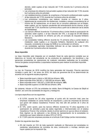 decreto, están sujetas al tipo reducido del 17,5% durante los 5 primeros años de
actividad.
Las empresas de artesanía manual están sujetas al tipo reducido del 17,5% durante
los 5 primeros años de actividad.
Los establecimientos privados de enseñanza o formación profesional están sujetas
al tipo reducido del 17,5% durante los 5 primeros años de actividad.
Los promotores inmobiliarios que realicen, durante un máximo de 3 años,
operaciones de construcción de residencias, ciudades y campus universitarios de un
mínimo de 50 habitaciones, en el marco de un convenio celebrado con el Estado,
están sujetos, por los ingresos resultantes del arrendamiento de los mismos, al tipo
reducido del 17,5% durante los 5 primeros años a partir de la obtención de la cédula
de habitabilidad.
Los bancos offshore durante los 15 primeros años a contar desde la autorización de
actividad, están sujetos, o al tipo reducido del 10%, o al pago de 25 000 dólares
USA en su equivalente en dírhams por año, en concepto de impuesto forfatario
liberatorio.
Las sociedades holding offshore durante los 15 primeros años a contar desde su
instalación, están sujetas a un impuesto forfatario, liberatorio de cualquier otro
impuesto, consistente en el pago de 500$ en su contravalor en dírhams.
Las sociedades agrícolas imponibles disfrutan de un tipo reducido del 17,50%
durante los 5 primeros años de imposición.
Base imponible
La base imponible está integrada por el resultado fiscal de cada ejercicio contable que se
determina en función del excedente de los productos de explotación, los beneficios y las
ganancias procedentes de operaciones de cualquier naturaleza realizadas por la sociedad,
menos los gastos comprometidos o soportados necesarios para realizar la actividad imponible.
Tipo impositivo
La Ley de Finanzas de 2016 modifica los tipos generales del impuesto. Para los ejercicios
iniciados a partir del 1 de enero de 2016, los tipos de gravamen del IS se determinarán de
acuerdo con la siguiente escala progresiva:
Base imponible igual o inferior a 300 000 de dírhams: 10%
Base imponible entre 300 001 y 1 000 000 de dírhams: 20%
Base imponible entre 1 000 001 y 5 000 000 de dírhams: 30%
Base imponible superior a 5 000 000 de dírhams: 31%
No obstante, tributan al 37% las entidades de crédito, Bank Al Maghrib, la Caisse de Dépôt et
Gestion, así como las sociedades de seguros y reaseguros.
Los tipos específicos son los siguientes:
El 8,75% durante los 20 años siguientes al quinto año de exención total, para las
empresas instaladas en zonas francas de exportación y para las empresas de servicios
que gocen del estatus Casablanca Finance City más allá del periodo de 5 años de
exención.
El 10%, sobre opción, para los bancos offshore durante los 15 años siguientes a la
autorización de actividad y para las sedes regionales o internacionales con el estatus
Casablanca Finance City contando desde el primer ejercicio en que se obtuvo el estatuto.
Este régimen es de aplicación a las oficinas de representación de la sociedades no
residentes que hayan obtenido el status CFC (LF 2015).
El 17,50% para las empresas previstas en el artículo 6 del Código (arriba mencionadas).
Existen los siguientes tipos fijos:
8% del importe sin IVA de toda operación realizada en Marruecos por sociedades no
residentes adjudicatarias de contratos de obra, construcción o montaje, siempre que
hayan optado por la imposición fija.
61
 