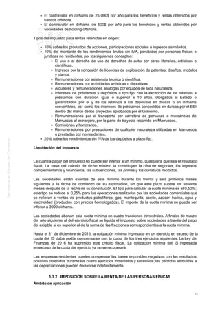El contravalor en dírhams de 25 000$ por año para los beneficios y rentas obtenidos por
bancos offshore.
El contravalor en dírhams de 500$ por año para los beneficios y rentas obtenidos por
sociedades de holding offshore.
Tipos del impuesto para rentas retenidas en origen:
10% sobre los productos de acciones, participaciones sociales e ingresos asimilados.
10% del montante de los rendimientos brutos sin IVA, percibidos por personas físicas o
jurídicas no residentes, por los siguientes conceptos:
El uso o el derecho de uso de derechos de autor por obras literarias, artísticas o
científicas.
Ingresos por la concesión de licencias de explotación de patentes, diseños, modelos
y planos.
Remuneraciones por asistencia técnica o científica.
Remuneraciones por actividades artísticas o deportivas.
Alquileres y remuneraciones análogas por equipos de toda naturaleza.
Intereses de préstamos y depósitos a tipo fijo, con la excepción de los relativos a
préstamos con duración igual o superior a 10 años, otorgados al Estado o
garantizados por él y de los relativos a los depósitos en divisas o en dírhams
convertibles, así como los intereses de préstamos concedidos en divisas por el BEI
dentro del marco de los proyectos aprobados por el Gobierno.
Remuneraciones por el transporte por carretera de personas o mercancías de
Marruecos al extranjero, por la parte de trayecto recorrido en Marruecos.
Comisiones y honorarios.
Remuneraciones por prestaciones de cualquier naturaleza utilizadas en Marruecos
o prestadas por no residentes.
20% sobre los rendimientos sin IVA de los depósitos a plazo fijo.
Liquidación del impuesto
La cuantía pagar del impuesto no puede ser inferior a un mínimo, cualquiera que sea el resultado
fiscal. La base del cálculo de dicho mínimo la constituyen la cifra de negocios, los ingresos
complementarios y financieros, las subvenciones, las primas y los donativos recibidos.
Las sociedades están exentas de este mínimo durante los treinta y seis primeros meses
siguientes a la fecha de comienzo de su explotación, sin que este plazo supere los sesenta
meses después de la fecha de su constitución. El tipo para calcular la cuota mínima es el 0,50%;
este tipo se reduce al 0,25% para las operaciones realizadas por las sociedades comerciales que
se refieran a ventas de productos petrolíferos, gas, mantequilla, aceite, azúcar, harina, agua y
electricidad (productos con precios homologados). El importe de la cuota mínima no puede ser
inferior a 3000 dírhams.
Las sociedades abonan esta cuota mínima en cuatro fracciones trimestrales. A finales de marzo
del año siguiente al del ejercicio fiscal se liquida el impuesto sobre sociedades a través del pago
del exigible si es superior al de la suma de las fracciones correspondientes a la cuota mínima.
Hasta el 31 de diciembre de 2015, la cotización mínima ingresada en un ejercicio en exceso de la
cuota del IS daba podía compensarse con la cuota de los tres ejercicios siguientes. La Ley de
Finanzas de 2016 ha suprimido este crédito fiscal. La cotización mínima del IS ingresada
en exceso de la cuota del ejercicio ya no se recuperará.
Las empresas residentes pueden compensar las bases imponibles negativas con los resultados
positivos obtenidos durante los cuatro ejercicios inmediatos y sucesivos; las pérdidas atribuidas a
las depreciaciones pueden deducirse indefinidamente.
5.3.2 IMPOSICIÓN SOBRE LA RENTA DE LAS PERSONAS FÍSICAS
Ámbito de aplicación
62
 