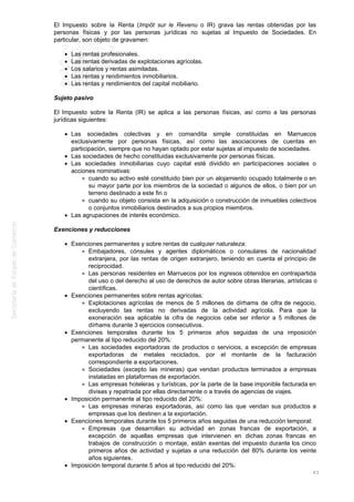 El Impuesto sobre la Renta (Impôt sur le Revenu o IR) grava las rentas obtenidas por las
personas físicas y por las personas jurídicas no sujetas al Impuesto de Sociedades. En
particular, son objeto de gravamen:
Las rentas profesionales.
Las rentas derivadas de explotaciones agrícolas.
Los salarios y rentas asimiladas.
Las rentas y rendimientos inmobiliarios.
Las rentas y rendimientos del capital mobiliario.
Sujeto pasivo
El Impuesto sobre la Renta (IR) se aplica a las personas físicas, así como a las personas
jurídicas siguientes:
Las sociedades colectivas y en comandita simple constituidas en Marruecos
exclusivamente por personas físicas, así como las asociaciones de cuentas en
participación, siempre que no hayan optado por estar sujetas al impuesto de sociedades.
Las sociedades de hecho constituidas exclusivamente por personas físicas.
Las sociedades inmobiliarias cuyo capital esté dividido en participaciones sociales o
acciones nominativas:
cuando su activo esté constituido bien por un alojamiento ocupado totalmente o en
su mayor parte por los miembros de la sociedad o algunos de ellos, o bien por un
terreno destinado a este fin o
cuando su objeto consista en la adquisición o construcción de inmuebles colectivos
o conjuntos inmobiliarios destinados a sus propios miembros.
Las agrupaciones de interés económico.
Exenciones y reducciones
Exenciones permanentes y sobre rentas de cualquier naturaleza:
Embajadores, cónsules y agentes diplomáticos o consulares de nacionalidad
extranjera, por las rentas de origen extranjero, teniendo en cuenta el principio de
reciprocidad.
Las personas residentes en Marruecos por los ingresos obtenidos en contrapartida
del uso o del derecho al uso de derechos de autor sobre obras literarias, artísticas o
científicas.
Exenciones permanentes sobre rentas agrícolas:
Explotaciones agrícolas de menos de 5 millones de dírhams de cifra de negocio,
excluyendo las rentas no derivadas de la actividad agrícola. Para que la
exoneración sea aplicable la cifra de negocios cebe ser inferior a 5 millones de
dírhams durante 3 ejercicios consecutivos.
Exenciones temporales durante los 5 primeros años seguidas de una imposición
permanente al tipo reducido del 20%:
Las sociedades exportadoras de productos o servicios, a excepción de empresas
exportadoras de metales reciclados, por el montante de la facturación
correspondiente a exportaciones.
Sociedades (excepto las mineras) que vendan productos terminados a empresas
instaladas en plataformas de exportación.
Las empresas hoteleras y turísticas, por la parte de la base imponible facturada en
divisas y repatriada por ellas directamente o a través de agencias de viajes.
Imposición permanente al tipo reducido del 20%:
Las empresas mineras exportadoras, así como las que vendan sus productos a
empresas que los destinen a la exportación.
Exenciones temporales durante los 5 primeros años seguidas de una reducción temporal:
Empresas que desarrollan su actividad en zonas francas de exportación, a
excepción de aquellas empresas que intervienen en dichas zonas francas en
trabajos de construcción o montaje, están exentas del impuesto durante los cinco
primeros años de actividad y sujetas a una reducción del 80% durante los veinte
años siguientes.
Imposición temporal durante 5 años al tipo reducido del 20%:
63
 