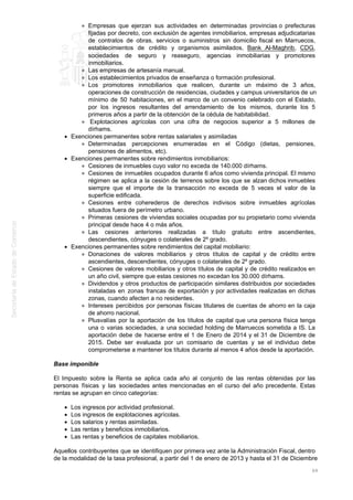 Empresas que ejerzan sus actividades en determinadas provincias o prefecturas
fijadas por decreto, con exclusión de agentes inmobiliarios, empresas adjudicatarias
de contratos de obras, servicios o suministros sin domicilio fiscal en Marruecos,
establecimientos de crédito y organismos asimilados, Bank Al-Maghrib, CDG,
sociedades de seguro y reaseguro, agencias inmobiliarias y promotores
inmobiliarios.
Las empresas de artesanía manual.
Los establecimientos privados de enseñanza o formación profesional.
Los promotores inmobiliarios que realicen, durante un máximo de 3 años,
operaciones de construcción de residencias, ciudades y campus universitarios de un
mínimo de 50 habitaciones, en el marco de un convenio celebrado con el Estado,
por los ingresos resultantes del arrendamiento de los mismos, durante los 5
primeros años a partir de la obtención de la cédula de habitabilidad.
Explotaciones agrícolas con una cifra de negocios superior a 5 millones de
dírhams.
Exenciones permanentes sobre rentas salariales y asimiladas
Determinadas percepciones enumeradas en el Código (dietas, pensiones,
pensiones de alimentos, etc).
Exenciones permanentes sobre rendimientos inmobiliarios:
Cesiones de inmuebles cuyo valor no exceda de 140.000 dírhams.
Cesiones de inmuebles ocupados durante 6 años como vivienda principal. El mismo
régimen se aplica a la cesión de terrenos sobre los que se alzan dichos inmuebles
siempre que el importe de la transacción no exceda de 5 veces el valor de la
superficie edificada.
Cesiones entre coherederos de derechos indivisos sobre inmuebles agrícolas
situados fuera de perímetro urbano.
Primeras cesiones de viviendas sociales ocupadas por su propietario como vivienda
principal desde hace 4 o más años.
Las cesiones anteriores realizadas a título gratuito entre ascendientes,
descendientes, cónyuges o colaterales de 2º grado.
Exenciones permanentes sobre rendimientos del capital mobiliario:
Donaciones de valores mobiliarios y otros títulos de capital y de crédito entre
ascendientes, descendientes, cónyuges o colaterales de 2º grado.
Cesiones de valores mobiliarios y otros títulos de capital y de crédito realizados en
un año civil, siempre que estas cesiones no excedan los 30.000 dírhams.
Dividendos y otros productos de participación similares distribuidos por sociedades
instaladas en zonas francas de exportación y por actividades realizadas en dichas
zonas, cuando afecten a no residentes.
Intereses percibidos por personas físicas titulares de cuentas de ahorro en la caja
de ahorro nacional.
Plusvalías por la aportación de los títulos de capital que una persona física tenga
una o varias sociedades, a una sociedad holding de Marruecos sometida a IS. La
aportación debe de hacerse entre el 1 de Enero de 2014 y el 31 de Diciembre de
2015. Debe ser evaluada por un comisario de cuentas y se el individuo debe
comprometerse a mantener los títulos durante al menos 4 años desde la aportación.
Base imponible
El Impuesto sobre la Renta se aplica cada año al conjunto de las rentas obtenidas por las
personas físicas y las sociedades antes mencionadas en el curso del año precedente. Estas
rentas se agrupan en cinco categorías:
Los ingresos por actividad profesional.
Los ingresos de explotaciones agrícolas.
Los salarios y rentas asimiladas.
Las rentas y beneficios inmobiliarios.
Las rentas y beneficios de capitales mobiliarios.
Aquellos contribuyentes que se identifiquen por primera vez ante la Administración Fiscal, dentro
de la modalidad de la tasa profesional, a partir del 1 de enero de 2013 y hasta el 31 de Diciembre
64
 